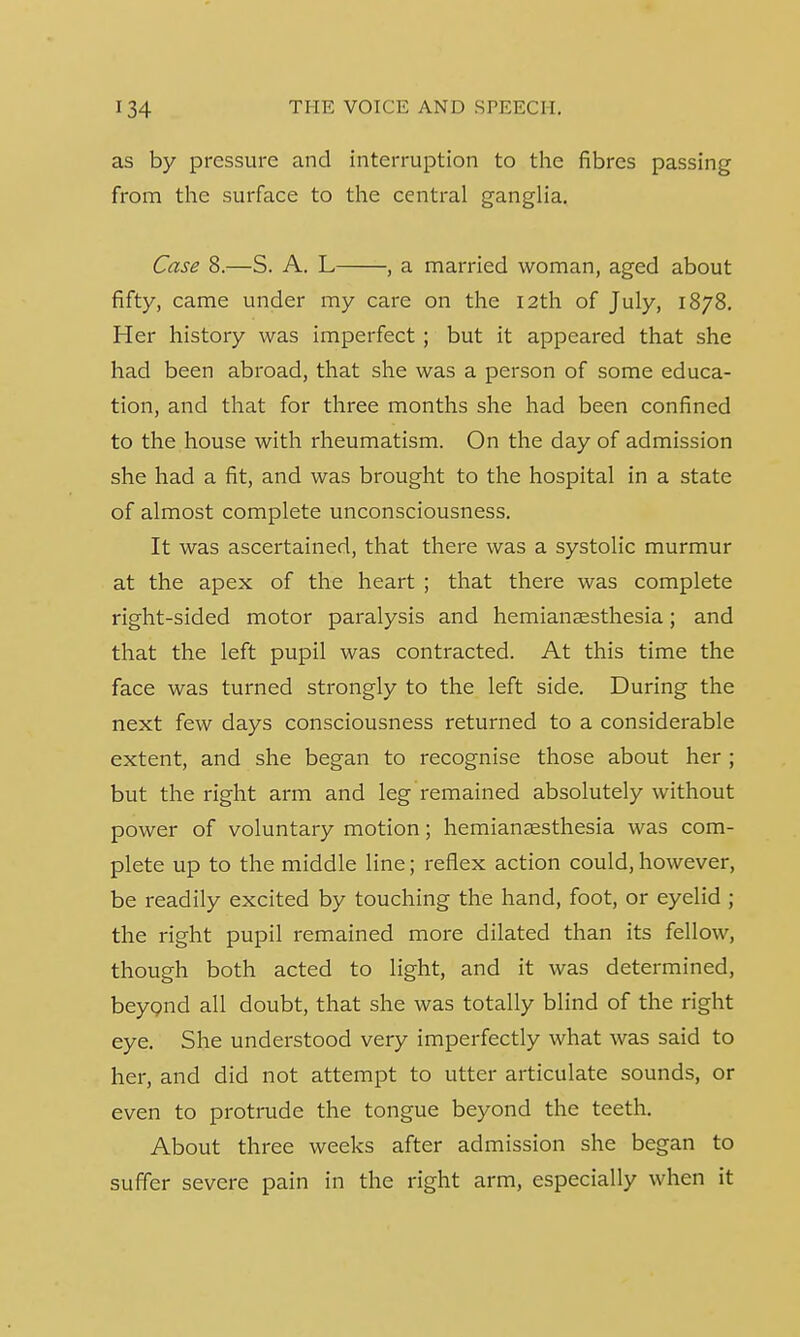 as by pressure and interruption to the fibres passing from the surface to the central ganglia. Case 8.—S. A. L , a married woman, aged about fifty, came under my care on the 12th of July, 1878. Her history was imperfect; but it appeared that she had been abroad, that she was a person of some educa- tion, and that for three months she had been confined to the house with rheumatism. On the day of admission she had a fit, and was brought to the hospital in a state of almost complete unconsciousness. It was ascertained, that there was a systolic murmur at the apex of the heart ; that there was complete right-sided motor paralysis and hemianesthesia; and that the left pupil was contracted. At this time the face was turned strongly to the left side. During the next few days consciousness returned to a considerable extent, and she began to recognise those about her ; but the right arm and leg remained absolutely without power of voluntary motion; hemianesthesia was com- plete up to the middle line; reflex action could, however, be readily excited by touching the hand, foot, or eyelid ; the right pupil remained more dilated than its fellow, though both acted to light, and it was determined, beyond all doubt, that she was totally blind of the right eye. She understood very imperfectly what was said to her, and did not attempt to utter articulate sounds, or even to protrude the tongue beyond the teeth. About three weeks after admission she began to suffer severe pain in the right arm, especially when it