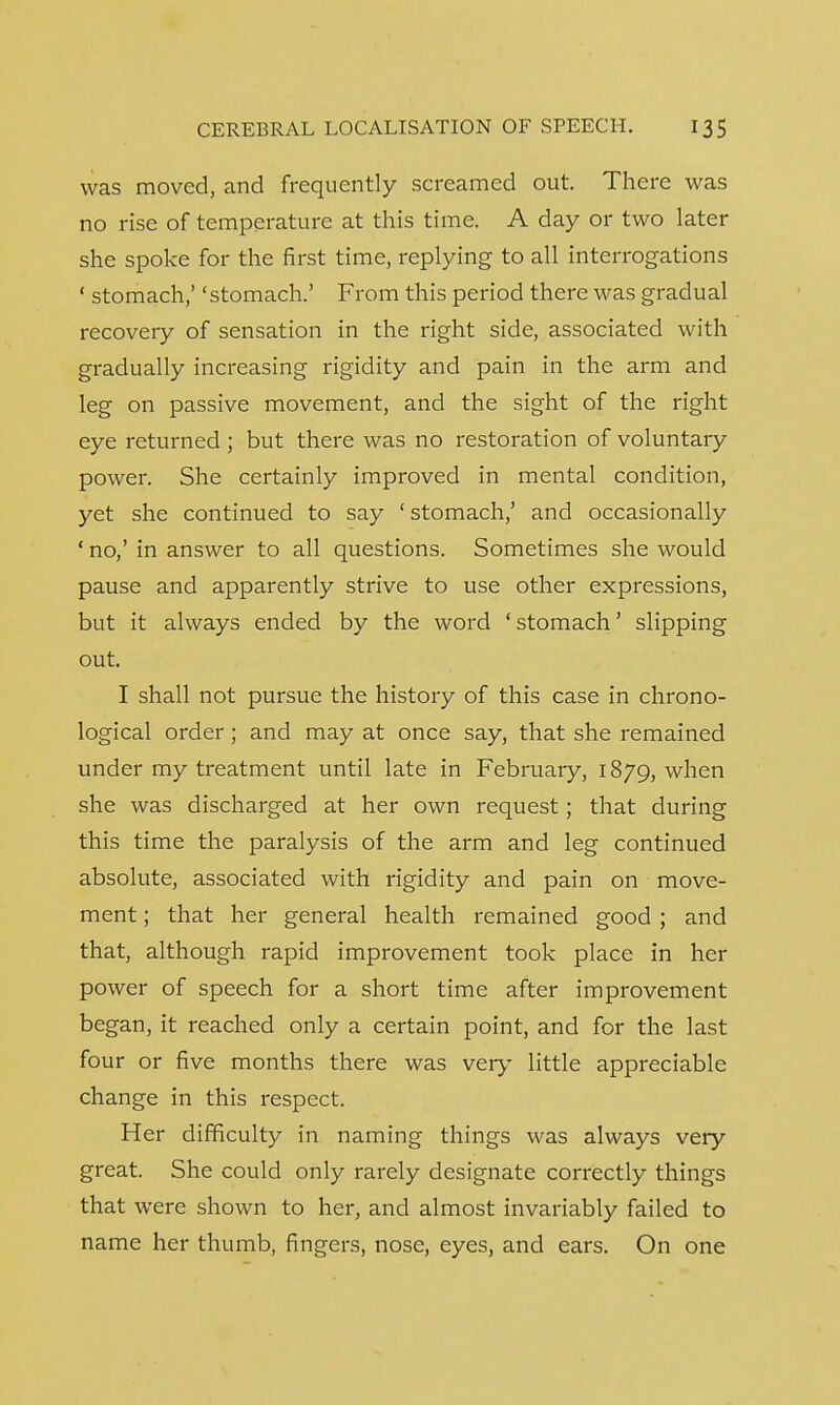 was moved, and frequently screamed out. There was no rise of temperature at this time. A day or two later she spoke for the first time, replying to all interrogations ' stomach,' 'stomach.' From this period there was gradual recovery of sensation in the right side, associated with gradually increasing rigidity and pain in the arm and leg on passive movement, and the sight of the right eye returned ; but there was no restoration of voluntary power. She certainly improved in mental condition, yet she continued to say ' stomach,' and occasionally ' no,' in answer to all questions. Sometimes she would pause and apparently strive to use other expressions, but it always ended by the word 'stomach' slipping out. I shall not pursue the history of this case in chrono- logical order; and may at once say, that she remained under my treatment until late in February, 1879, when she was discharged at her own request; that during this time the paralysis of the arm and leg continued absolute, associated with rigidity and pain on move- ment ; that her general health remained good ; and that, although rapid improvement took place in her power of speech for a short time after improvement began, it reached only a certain point, and for the last four or five months there was very little appreciable change in this respect. Her difficulty in naming things was always very great. She could only rarely designate correctly things that were shown to her, and almost invariably failed to name her thumb, fingers, nose, eyes, and ears. On one