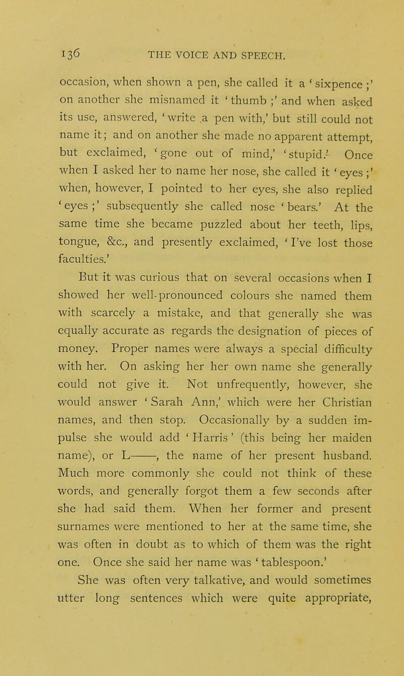 occasion, when shown a pen, she called it a 'sixpence on another she misnamed it 'thumb ;' and when asked its use, answered, 'write a pen with,' but still could not name it; and on another she made no apparent attempt, but exclaimed, 'gone out of mind,' 'stupid.' Once when I asked her to name her nose, she called it ' eyes when, however, I pointed to her eyes, she also replied 'eyes;' subsequently she called nose 'bears.' At the same time she became puzzled about her teeth, lips, tongue, &c, and presently exclaimed, ' I've lost those faculties.' But it was curious that , on several occasions when I showed her well-pronounced colours she named them with scarcely a mistake, and that generally she was equally accurate as regards the designation of pieces of money. Proper names were always a special difficulty with her. On asking her her own name she generally could not give it. Not unfrequently, however, she would answer ' Sarah Ann,' which were her Christian names, and then stop. Occasionally by a sudden im- pulse she would add ' Harris ' (this being her maiden name), or L , the name of her present husband. Much more commonly she could not think of these words, and generally forgot them a few seconds after she had said them. When her former and present surnames were mentioned to her at the same time, she was often in doubt as to which of them was the right one. Once she said her name was ' tablespoon.' She was often very talkative, and would sometimes utter long sentences which were quite appropriate,
