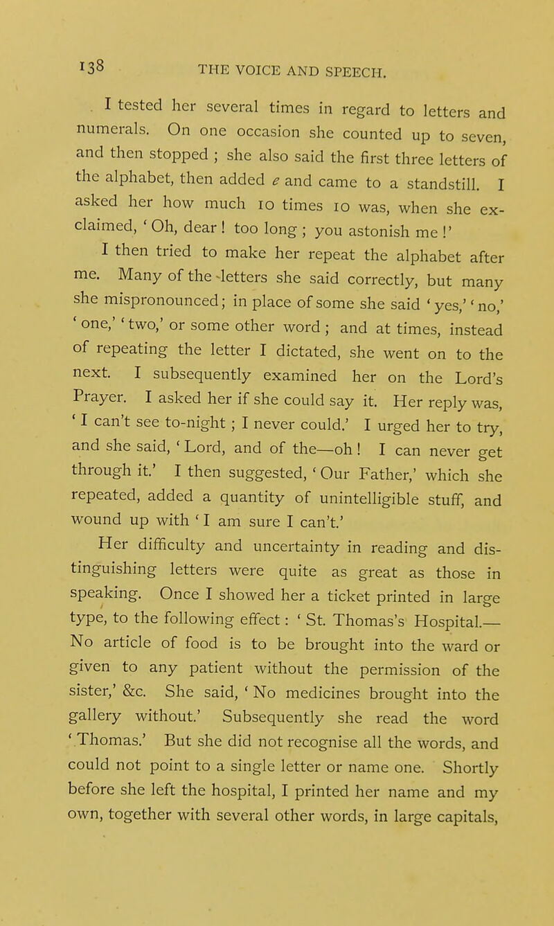 I tested her several times in regard to letters and numerals. On one occasion she counted up to seven, and then stopped ; she also said the first three letters of the alphabet, then added e and came to a standstill. I asked her how much 10 times 10 was, when she ex- claimed, ' Oh, dear ! too long ; you astonish me !' I then tried to make her repeat the alphabet after me. Many of the detters she said correctly, but many she mispronounced; in place of some she said ' yes,'' no,' ' one,' < two,' or some other word ; and at times, instead of repeating the letter I dictated, she went on to the next. I subsequently examined her on the Lord's Prayer. I asked her if she could say it. Her reply was, ' I can't see to-night ; I never could.' I urged her to try, and she said, ' Lord, and of the—oh ! I can never get through it' I then suggested, ' Our Father,' which she repeated, added a quantity of unintelligible stuff, and wound up with ' I am sure I can't' Her difficulty and uncertainty in reading and dis- tinguishing letters were quite as great as those in speaking. Once I showed her a ticket printed in large type, to the following effect: ' St. Thomas's Hospital.— No article of food is to be brought into the ward or given to any patient without the permission of the sister,' &c. She said, ' No medicines brought into the gallery without.' Subsequently she read the word ' Thomas.' But she did not recognise all the words, and could not point to a single letter or name one. Shortly before she left the hospital, I printed her name and my own, together with several other words, in large capitals,