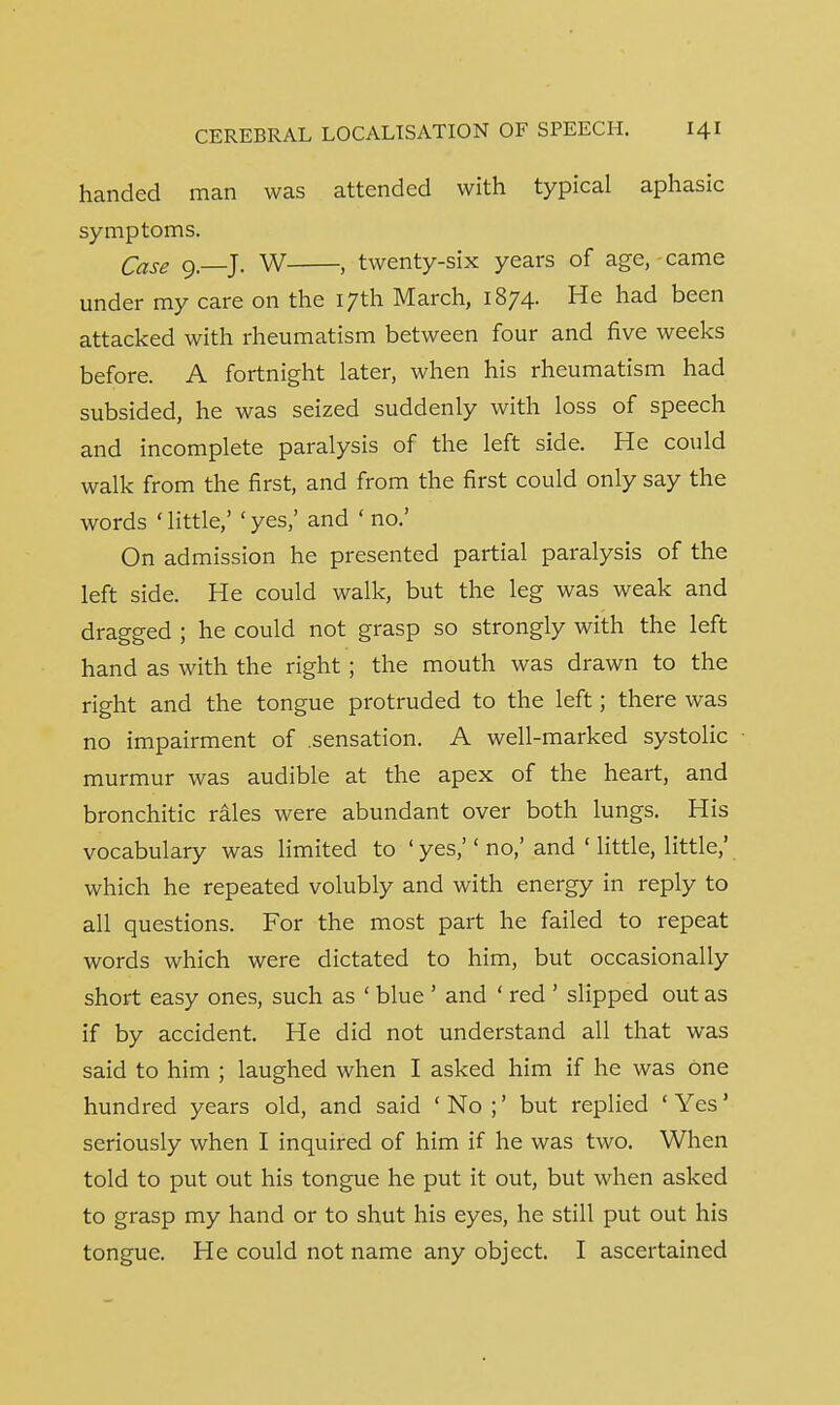 handed man was attended with typical aphasic symptoms. Case 9.—J. W , twenty-six years of age, came under my care on the 17th March, 1874. He had been attacked with rheumatism between four and five weeks before. A fortnight later, when his rheumatism had subsided, he was seized suddenly with loss of speech and incomplete paralysis of the left side. He could walk from the first, and from the first could only say the words ' little/ ' yes,' and ' no.' On admission he presented partial paralysis of the left side. He could walk, but the leg was weak and dragged ; he could not grasp so strongly with the left hand as with the right ; the mouth was drawn to the right and the tongue protruded to the left; there was no impairment of sensation. A well-marked systolic murmur was audible at the apex of the heart, and bronchitic rales were abundant over both lungs. His vocabulary was limited to ' yes, no,'and ' little, little/ which he repeated volubly and with energy in reply to all questions. For the most part he failed to repeat words which were dictated to him, but occasionally short easy ones, such as ' blue ' and ' red ' slipped out as if by accident. He did not understand all that was said to him ; laughed when I asked him if he was One hundred years old, and said ' No ;' but replied ' Yes' seriously when I inquired of him if he was two. When told to put out his tongue he put it out, but when asked to grasp my hand or to shut his eyes, he still put out his tongue. He could not name any object. I ascertained