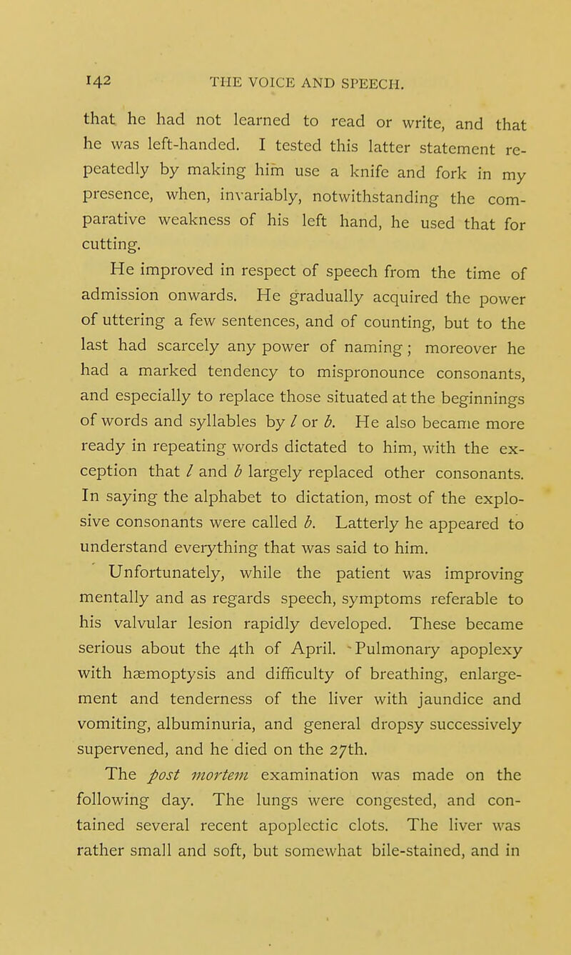 that he had not learned to read or write, and that he was left-handed. I tested this latter statement re- peatedly by making him use a knife and fork in my presence, when, invariably, notwithstanding the com- parative weakness of his left hand, he used that for cutting. He improved in respect of speech from the time of ad mission onwards. He gradually acquired the power of uttering a few sentences, and of counting, but to the last had scarcely any power of naming; moreover he had a marked tendency to mispronounce consonants, and especially to replace those situated at the beginnings of words and syllables by / or b. He also became more ready in repeating words dictated to him, with the ex- ception that / and b largely replaced other consonants. In saying the alphabet to dictation, most of the explo- sive consonants were called b. Latterly he appeared to understand everything that was said to him. Unfortunately, while the patient was improving mentally and as regards speech, symptoms referable to his valvular lesion rapidly developed. These became serious about the 4th of April. -Pulmonary apoplexy with haemoptysis and difficulty of breathing, enlarge- ment and tenderness of the liver with jaundice and vomiting, albuminuria, and general dropsy successively supervened, and he died on the 27th. The post mortem examination was made on the following day. The lungs were congested, and con- tained several recent apoplectic clots. The liver was rather small and soft, but somewhat bile-stained, and in