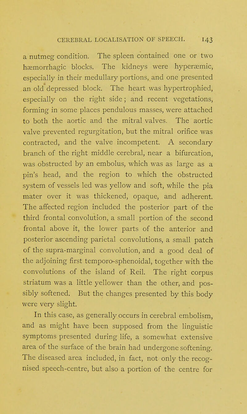 a nutmeg condition. The spleen contained one or two hemorrhagic blocks. The kidneys were hypersemic, especially in their medullary portions, and one presented an old depressed block. The heart was hypertrophied, especially on the right side; and recent vegetations, forming in some places pendulous masses, were attached to both the aortic and the mitral valves. The aortic valve prevented regurgitation, but the mitral orifice was contracted, and the valve incompetent. A secondary branch of the right middle cerebral, near a bifurcation, was obstructed by an embolus, which was as large as a pin's head, and the region to which the obstructed system of vessels led was yellow and soft, while the pia mater over it was thickened, opaque, and adherent. The affected region included the posterior part of the third frontal convolution, a small portion of the second frontal above it, the lower parts of the anterior and posterior ascending parietal convolutions, a small patch of the supra-marginal convolution, and a good deal of the adjoining first temporo-sphenoidal, together with the convolutions of the island of Reil. The right corpus striatum was a little yellower than the other, and pos- sibly softened. But the changes presented by this body were very slight. In this case, as generally occurs in cerebral embolism, and as might have been supposed from the linguistic symptoms presented during life, a somewhat extensive area of the surface of the brain had undergone softening. The diseased area included, in fact, not only the recog- nised speech-centre, but also a portion of the centre for