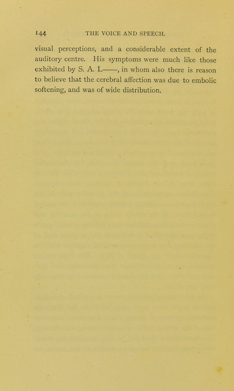 visual perceptions, and a considerable extent of the auditory centre. His symptoms were much like those exhibited by S. A. L , in whom also there is reason to believe that the cerebral affection was due to embolic softening, and was of wide distribution.