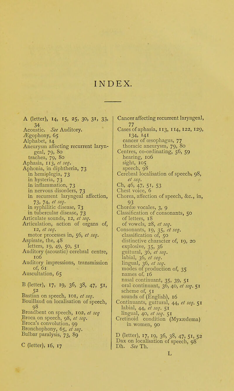 INDEX. A (letter), 14, 15, 25, 30, 31, 33, 34 Acoustic. See Auditory. ^Egophony, 65 Alphabet, 14 Aneurysm affecting recurrent laryn- geal, 79, 80 trachea, 79, 80 Aphasia, 113, et seq. Aphonia, in diphtheria, 73 in hemiplegia, 73 in hysteria, 73 in inflammation, 73 in nervous disorders, 73 in recurrent laryngeal affection, 73. 74, et seq. in syphilitic disease, 73 in tubercular disease, 73 Articulate sounds, 12, et seq. Articulation, action of organs of, 12, et seq. motor processes in, 56, et seq. Aspirate, the, 48 letters, 19, 49, 50, 51 Auditory (acoustic) cerebral centre, 106 Auditory impressions, transmission of, 61 Auscultation, 65 B (letter), 17, 19, 36, 38, 47, 51, 52 Bastian on speech, IOI, et seq. Bouillaud on localisation of speech, 98 Broadbent on speech, 102, et seq Broca on speech, 98, et seq. Broca's convolution, 99 Bronchophony, 65, ct seq. Bulbar paralysis, 73, 89 C (letter), 16, 17 Cancer affecting recurrent laryngeal, 77 Cases of aphasia, 113, 114, 122, 129, 134. HI cancer of oesophagus, 77 thoracic aneurysm, 79, 80 Centres, co-ordinating, 56, 59 hearing, 106 sight, 105 speech, 98 Cerebral localisation of speech, 98, et seq. Ch, 46, 47, 51, 53 Chest voice, 6 Chorea, affection of speech, &c, in, 93 ChordEe vocales, 3, 9 Classification of consonants, 50 of letters, 18 of vowels, 28, et seq. Consonants, 19, 35, et seq. classification of, 50 distinctive character of, 19, 20 explosive, 35, 36 guttural, 36, et seq. labial, 36, et seq. lingual, 36, et seq. modes of production of, 35 names of, 16 nasal continuant, 35, 39, 51 oral continuant, 36, 40, ct seq. 51 scheme of, 51 sounds of (English), 16 Continuants, guttural, 44, et seq. 51 labial, 44, et seq. 51 lingual, 40, et seq. 51 Cretinoid condition (Myxedema) in women, 90 D (letter), 17, 19, 36, 38, 47, 51, 52 Dax on localisation of speech, 9S Dh. ^Th. L
