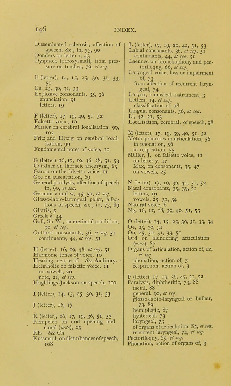 Disseminated sclerosis, affection of speech, &c, in, 73, 90 Donders on letter r, 43 Dyspncea (paroxysmal), from pres- sure on trachea, 79, et scq. E (letter), 14, 15, 25, 30, 31, 33, Si Eu, 25, 30, 31, 33 Explosive consonants, 35, 36 enunciation, 91 letters, 19 F (letter), 17, 19, 40, 51, 52 Falsetto voice, 10 Ferrier on cerebral localisation, 99, 105 Fritz and Hitzig on cerebral local- isation, 99 Fundamental notes of voice, 10 G (letter), 16,17, 19, 36, 38, 51, 53 Gairdner on thoracic aneurysm, 85 Garcia on the falsetto voice, 11 Gee on auscultation, 69 General paralysis, affection of speech in, 90, et seq. German v and w, 45, 51, et seq. Glosso-labio-laryngeal palsy, affec- tions of speech, &c, in, 73, 89 Glottis, 5 Greek p, 44 Gull, Sir W., on cretinoid condition, 90, et seq. Guttural consonants, 36, et seq. 51 continuants, 44, et seq. 51 H (letter), 16, 19, 48, et seq. 51 Harmonic tones of voice, 10 Hearing, centre of. See Auditory. Helmholtz on falsetto voice, II on vowels, 20 note, 21, et seq. Hughlings-Jackson on speech, 100 I (letter), 14, 15, 25, 30, 31, 33 J (letter), 16, 17 K (letter), 16, 17, 19, 36, 51, 53 Kempelen on oral opening and canal (note), 25 Kh. See Ch Kussmaul, on disturbances of speech, 108 L (letter), 17, 19, 20, 42, 51, 53 Labial consonants, 36, et scq. 51 continuants, 44, et seq. 51 Laennec on bronchophony and pec- toriloquy, 66, et scq. Laryngeal voice, loss or impairment of, 73 from affection of recurrent laryn- geal, 74 Larynx, a musical instrument, 3 Letters, 14, et seq. classification of, 18 Lingual consonants, 36, et seq. LI, 42, 51, S3 Localisation, cerebral, of speech, 98 M (letter), 17, 19, 39, 40, 51, 52 Motor processes in articulation, 56 in phonation, 56 in respiration, 55 Midler, J., on falsetto voice, II on letter y, 47 Max, on consonants, 35, 47 on vowels, 25 N (letter), 17, 19, 39, 40, 51, 52 Nasal consonants, 35, 39, 51 letters, 19 vowels, 25, 31, 34 Natural voice, 6 Ng, 16, 17, 18, 39, 40, 51, S3 O (letter), 14, 15, 25, 30, 31, 33, 34 Oe, 25, 30, 31 Oo, 25, 30, 31, 33, 51 Ord on blundering articulation (note), 87 Organs of articulation, action of, 12, et seq. phonation, action of, 3 respiration, action of, 3 P (letter), 17, 19, 36, 47, 5*, 52 Paralysis, diphtheritic, 73, 88 facial, 88 general, 90, et seq. glosso-labio-laryngeal or bulbar, 73, 89 hemiplegic, 87 hysterical, 73 laryngeal, 73 of organs of articulation, 85, et scq. recurrent laryngeal, 74, et seq. Pectoriloquy, 65, et scq. Phonation, action of organs of, 3