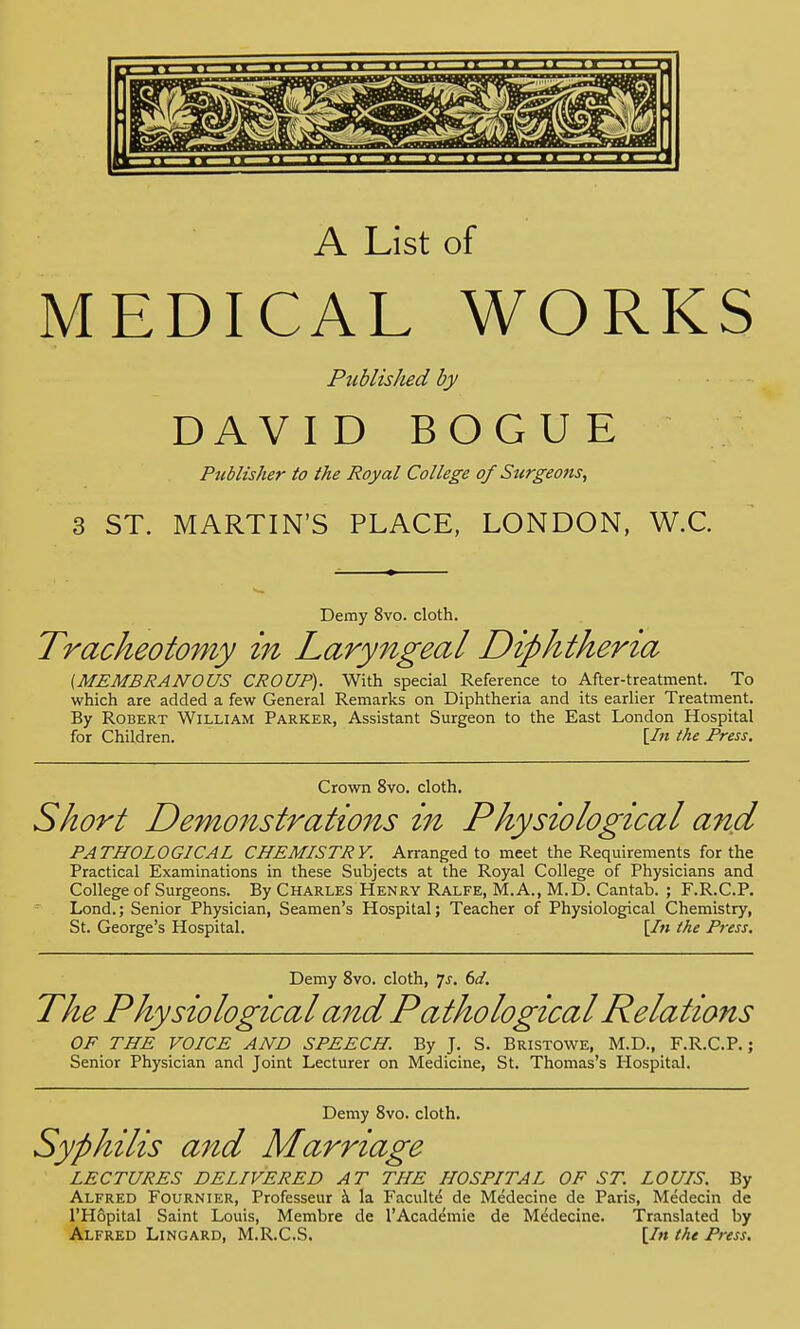 A List of MEDICAL WORKS Publis/ied by DAVID BOGUE Publisher to the Royal College of Surgeons, 3 ST. MARTIN'S PLACE, LONDON, W.C. Demy 8vo. cloth. Tracheotomy in Laryngeal Diphtheria (MEMBRANOUS CROUP). With special Reference to After-treatment. To which are added a few General Remarks on Diphtheria and its earlier Treatment. By Robert William Parker, Assistant Surgeon to the East London Hospital for Children. [In the Press. Crown 8vo. cloth. Short Demonstrations in Physiological and PATHOLOGICAL CHEMISTRY. Arranged to meet the Requirements for the Practical Examinations in these Subjects at the Royal College of Physicians and College of Surgeons. By Charles Henry Ralfe, M.A., M.D. Cantab. ; F.R.C.P. Lond.; Senior Physician, Seamen's Hospital; Teacher of Physiological Chemistry, St. George's Hospital. [In the Press. Demy 8vo. cloth, 7-f. 6d. The Physiological and Pathological Relations OF THE VOICE AND SPEECH. By J. S. Bristowe, M.D., F.R.C.P.; Senior Physician and Joint Lecturer on Medicine, St. Thomas's Hospital. Demy 8vo. cloth. Syphilis and Marriage LECTURES DELIVERED AT THE HOSPITAL OF ST. LOUIS. By Alfred Fournier, Professeur a la Faculte de Medecine de Paris, Medecin de l'Hopital Saint Louis, Membre de 1'Academie de Medecine. Translated by Alfred Lingard, M.R.C.S. [In the Press.
