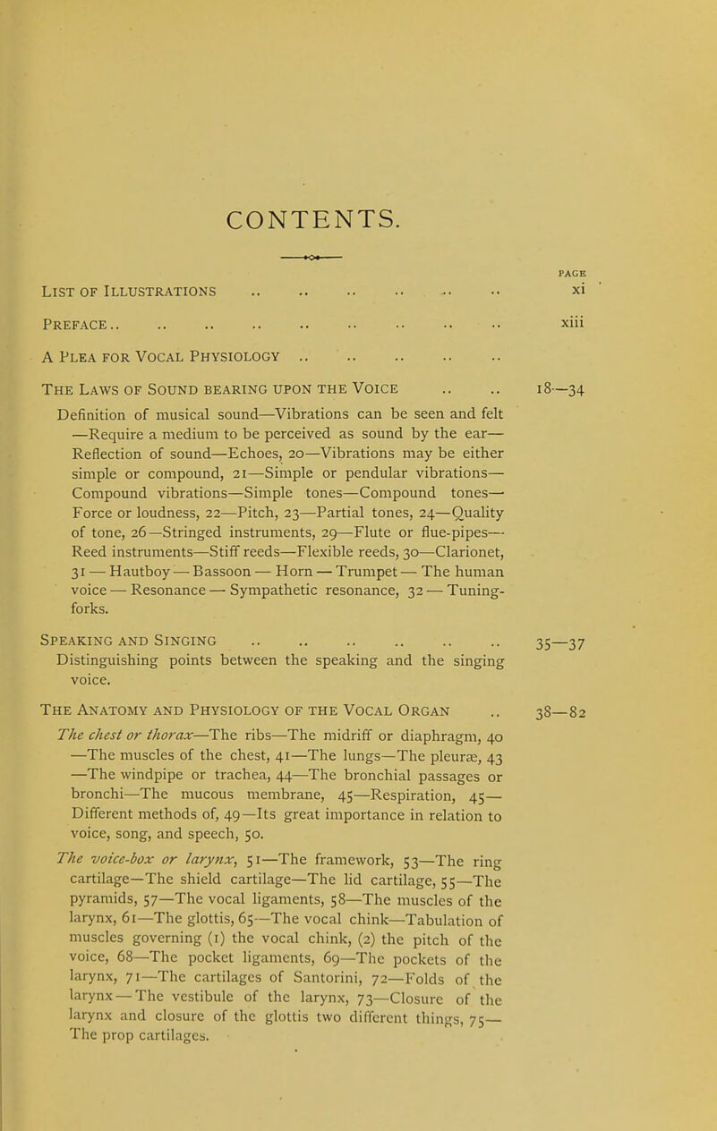 CONTENTS. PACE List of Illustrations •• xi Preface .. xiii A Plea for Vocal Physiology The Laws of Sound bearing upon the Voice .. .. 18—34 Definition of musical sound—Vibrations can be seen and felt —Require a medium to be perceived as sound by the ear— Reflection of sound—Echoes, 20—Vibrations may be either simple or compound, 21—Simple or pendular vibrations— Compound vibrations—Simple tones—Compound tones— Force or loudness, 22—Pitch, 23—Partial tones, 24—Quality of tone, 26—Stringed instruments, 29—Flute or flue-pipes— Reed instruments—Stiff reeds—Flexible reeds, 30—Clarionet, 31 — Hautboy— Bassoon — Horn — Trumpet— The human voice — Resonance — Sympathetic resonance, 32 — Tuning- forks. Speaking and Singing 35—37 Distinguishing points between the speaking and the singing voice. The Anatomy and Physiology of the Vocal Organ .. 38—82 The chest or thorax—The ribs—The midriff or diaphragm, 40 —The muscles of the chest, 41—The lungs—The pleura;, 43 —The windpipe or trachea, 44—The bronchial passages or bronchi—The mucous membrane, 45—Respiration, 45— Different methods of, 49—Its great importance in relation to voice, song, and speech, 50. The voice-box or larynx, 51—The framework, 53—The ring cartilage—The shield cartilage—The lid cartilage, 55—The pyramids, 57—The vocal ligaments, 58—The muscles of the larynx, 61—The glottis, 65—The vocal chink—Tabulation of muscles governing (1) the vocal chink, (2) the pitch of the voice, 68—The pocket ligaments, 69—The pockets of the larynx, 71—The cartilages of Santorini, 72—Folds of the larynx — The vestibule of the larynx, 73—Closure of the larynx and closure of the glottis two different things, 75 The prop cartilages.