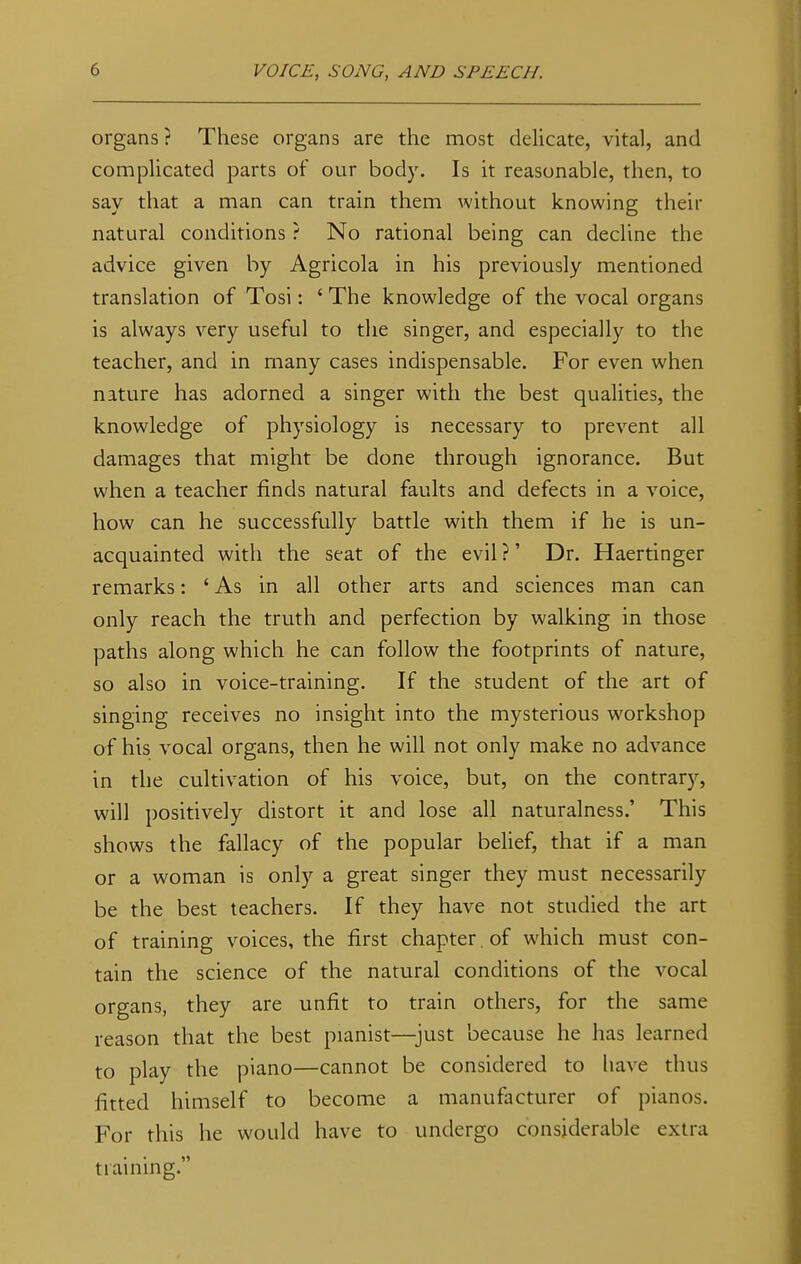 organs ? These organs are the most delicate, vital, and complicated parts of our body. Is it reasonable, then, to say that a man can train them without knowing their natural conditions ? No rational being can decline the advice given by Agricola in his previously mentioned translation of Tosi: ' The knowledge of the vocal organs is always very useful to the singer, and especially to the teacher, and in many cases indispensable. For even when nature has adorned a singer with the best qualities, the knowledge of physiology is necessary to prevent all damages that might be done through ignorance. But when a teacher finds natural faults and defects in a voice, how can he successfully battle with them if he is un- acquainted with the seat of the evil ?' Dr. Haertinger remarks: 'As in all other arts and sciences man can only reach the truth and perfection by walking in those paths along which he can follow the footprints of nature, so also in voice-training. If the student of the art of singing receives no insight into the mysterious workshop of his vocal organs, then he will not only make no advance in the cultivation of his voice, but, on the contrary, will positively distort it and lose all naturalness.' This shows the fallacy of the popular belief, that if a man or a woman is only a great singer they must necessarily be the best teachers. If they have not studied the art of training voices, the first chapter , of which must con- tain the science of the natural conditions of the vocal organs, they are unfit to train others, for the same reason that the best pianist—just because he has learned to play the piano—cannot be considered to have thus fitted himself to become a manufacturer of pianos. For this he would have to undergo considerable extra training.