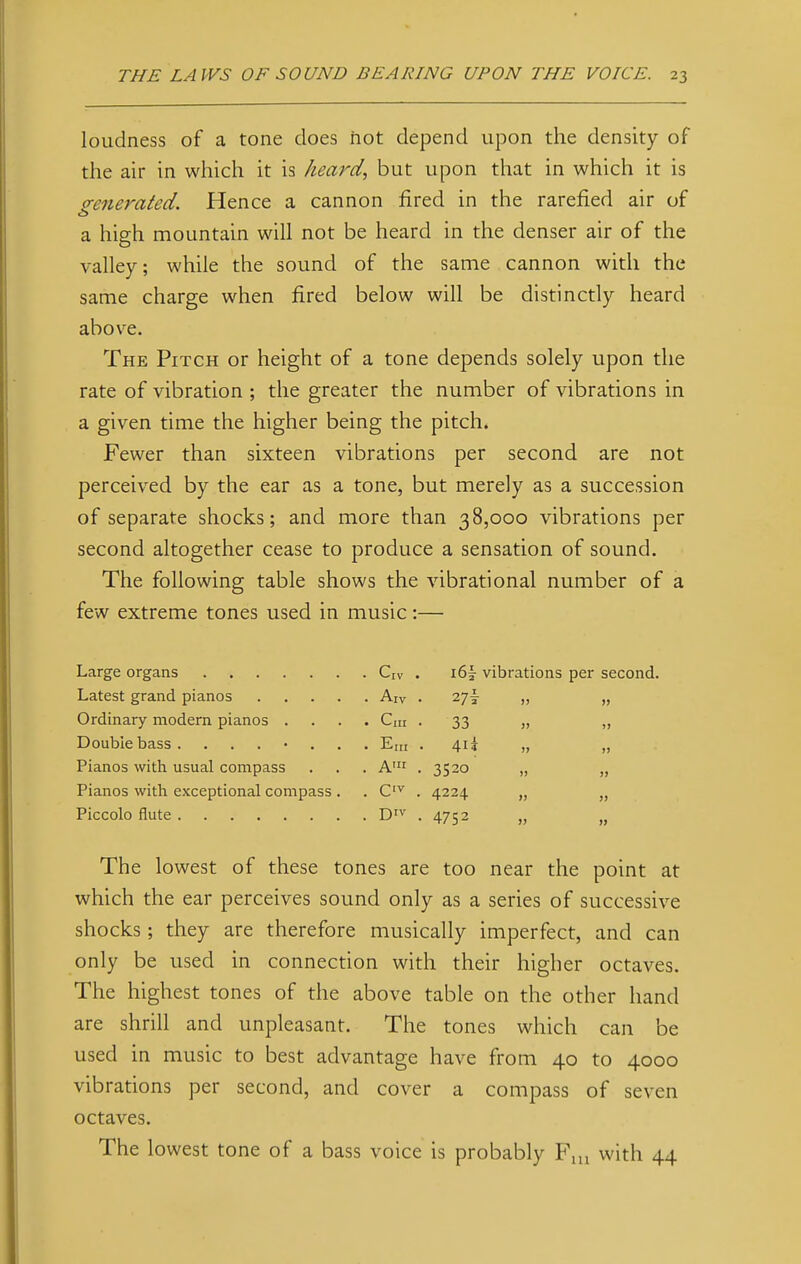 loudness of a tone does hot depend upon the density of the air in which it is heard, but upon that in which it is generated. Hence a cannon fired in the rarefied air of a high mountain will not be heard in the denser air of the valley; while the sound of the same cannon with the same charge when fired below will be distinctly heard above. The Pitch or height of a tone depends solely upon the rate of vibration ; the greater the number of vibrations in a given time the higher being the pitch. Fewer than sixteen vibrations per second are not perceived by the ear as a tone, but merely as a succession of separate shocks; and more than 38,000 vibrations per second altogether cease to produce a sensation of sound. The following table shows the vibrational number of a few extreme tones used in music:— Large organs Latest grand pianos .... Ordinary modern pianos . Double bass ....... Pianos with usual compass Pianos with exceptional compass . Piccolo flute The lowest of these tones are too near the point at which the ear perceives sound only as a series of successive shocks; they are therefore musically imperfect, and can only be used in connection with their higher octaves. The highest tones of the above table on the other hand are shrill and unpleasant. The tones which can be used in music to best advantage have from 40 to 4000 vibrations per second, and cover a compass of seven octaves. The lowest tone of a bass voice is probably Fm with 44 Crv • i6| vibrations per second Aiv . >) » Cm . 33 >j Era . 4ii )» i) A' . 352o )? !> C,v . 4224 » )) DIV . 4752 )>