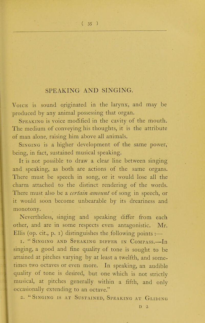 SPEAKING AND SINGING. Voice is sound originated in the larynx, and may be produced by any animal possessing that organ. Speaking is voice modified in the cavity of the mouth. The medium of conveying his thoughts, it is the attribute of man alone, raising him above all animals. Singing is a higher development of the same power, being, in fact, sustained musical speaking. It is not possible to draw a clear line between singing and speaking, as both are actions of the same organs. There must be speech in song, or it would lose all the charm attached to the distinct rendering of the words. There must also be a certain amount of song in speech, or it would soon become unbearable by its dreariness and monotony. Nevertheless, singing and speaking differ from each other, and are in some respects even antagonistic. Mr. Ellis (op. cit., p. i) distinguishes the following points :— i. Singing and Speaking differ in Compass.—In singing, a good and fine quality of tone is sought to be attained at pitches varying by at least a twelfth, and some- times two octaves or even more. In speaking, an audible quality of tone is desired, but one which is not strictly musical, at pitches generally within a fifth, and only occasionally extending to an octave. a,  Singing is at Sustained, Speaking at Gliding 1) 2