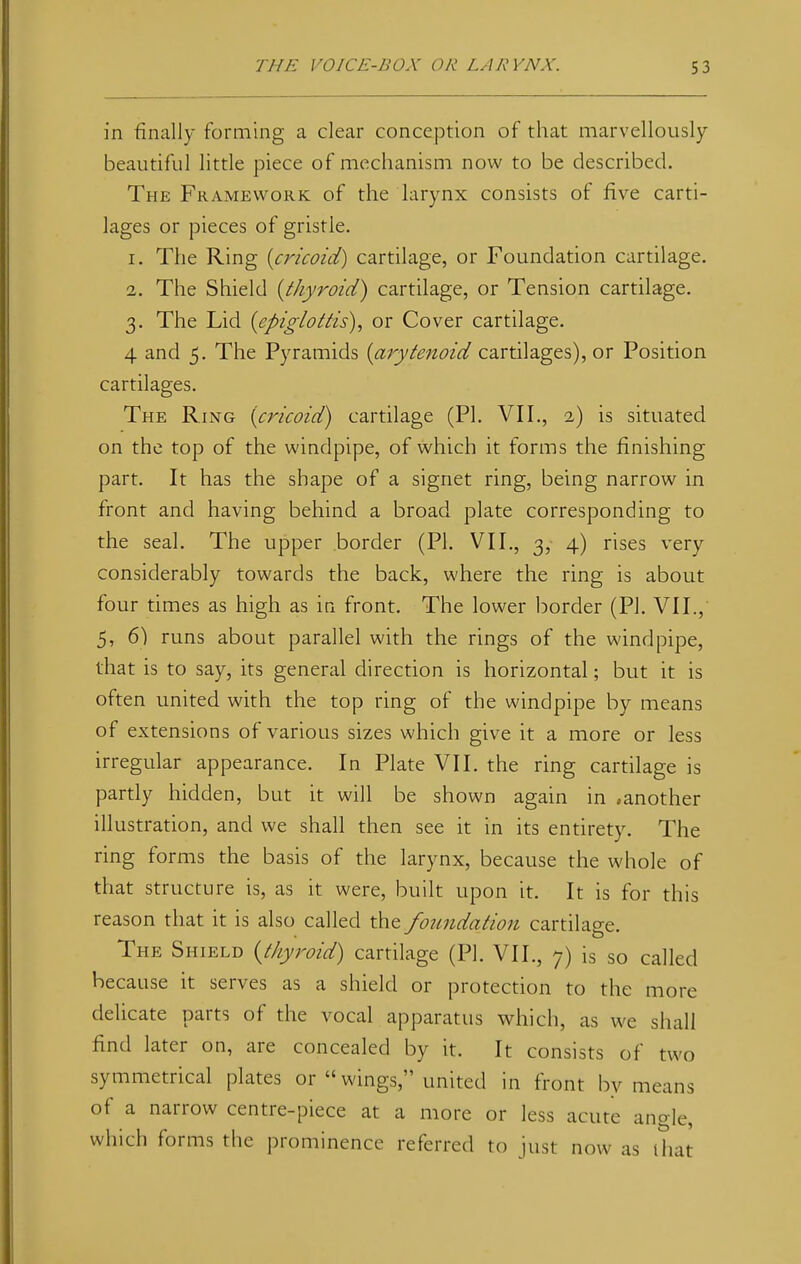 in finally forming a clear conception of that marvellously beautiful little piece of mechanism now to be described. The Framework of the larynx consists of five carti- lages or pieces of gristle. 1. The Ring {cricoid) cartilage, or Foundation cartilage. 2. The Shield {thyroid) cartilage, or Tension cartilage. 3. The Lid (epiglottis), or Cover cartilage. 4 and 5. The Pyramids [arytenoid cartilages), or Position cartilages. The Ring (cricoid) cartilage (PI. VII., 2) is situated on the top of the windpipe, of which it forms the finishing part. It has the shape of a signet ring, being narrow in front and having behind a broad plate corresponding to the seal. The upper border (PI. VII., 3, 4) rises very considerably towards the back, where the ring is about four times as high as in front. The lower border (PI. VII., 5, 6) runs about parallel with the rings of the windpipe, that is to say, its general direction is horizontal; but it is often united with the top ring of the windpipe by means of extensions of various sizes which give it a more or less irregular appearance. In Plate VII. the ring cartilage is partly hidden, but it will be shown again in -another illustration, and we shall then see it in its entirety. The ring forms the basis of the larynx, because the whole of that structure is, as it were, built upon it. It is for this reason that it is also called the foundation cartilage. The Shield {thyroid) cartilage (PI. VII., 7) is so called because it serves as a shield or protection to the more delicate parts of the vocal apparatus which, as we shall find later on, are concealed by it. It consists of two symmetrical plates or  wings, united in front by means of a narrow centre-piece at a more or less acute angle, which forms the prominence referred to just now as that