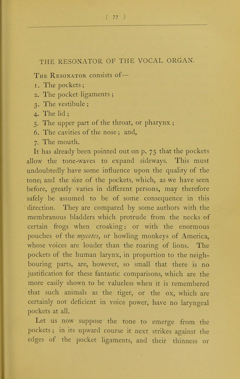 THE RESONATOR OF THE VOCAL ORGAN. The Resonator consists of— 1. The pockets; 2. The pocket ligaments ; 3. The vestibule ; 4. The lid ; 5. The upper part of the throat, or pharynx ; 6. The cavities of the nose ; and, 7. The mouth. It has already been pointed out on p. 75 that the pockets allow the tone-waves to expand sideways. This must undoubtedly have some influence upon the quality of the tone; and the size of the pockets, which, as we have seen before, greatly varies in different persons, may therefore safely be assumed to be of some consequence in this direction. They are compared by some authors with the membranous bladders which protrude from the necks of certain frogs when croaking; or with the enormous pouches of the mycetes, or howling monkeys of America, whose voices are louder than the roaring of lions. The pockets of the human larynx, in proportion to the neigh- bouring parts, are, however, so small that there is no justification for these fantastic comparisons, which are the more easily shown to be valueless when it is remembered that such animals as the tiger, or the ox, which are certainly not deficient in voice power, have no laryngeal pockets at all. Let us now suppose the tone to emerge from the pockets; in its upward course it next strikes against the edges of the pocket ligaments, and their thinness or