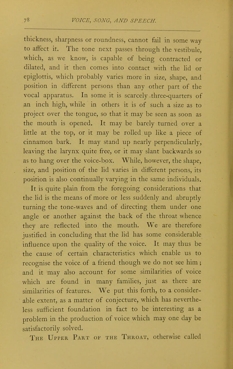 thickness, sharpness or roundness, cannot fail in some way to affect it. The tone next passes through the vestibule, which, as we know, is capable of being contracted or dilated, and it then comes into contact with the lid or epiglottis, which probably varies more in size, shape, and position in different persons than any other part of the vocal apparatus. In some it is scarcely .three-quarters of an inch high, while in others it is of such a size as to project over the tongue, so that it may be seen as soon as the mouth is opened. It may be barely turned over a little at the top, or it may be rolled up like a piece of cinnamon bark. It may stand up nearly perpendicularly, leaving the larynx quite free, or it may slant backwards so as to hang over the voice-box. While, however, the shape, size, and position of the lid varies in different persons, its position is also continually varying in the same individuals. It is quite plain from the foregoing considerations that the lid is the means of more or less suddenly and abruptly turning the tone-waves and of directing them under one angle or another against the back of the throat whence they are reflected into the mouth. We are therefore justified in concluding that the lid has some considerable influence upon the quality of the voice. It may thus be the cause of certain characteristics which enable us to recognise the voice of a friend though we do not see him; and it may also account for some similarities of voice which are found in many families, just as there are similarities of features. We put this forth, to a consider- able extent, as a matter of conjecture, which has neverthe- less sufficient foundation in fact to be interesting as a problem in the production of voice which may one day be satisfactorily solved. The Upper Part of the Throat, otherwise called