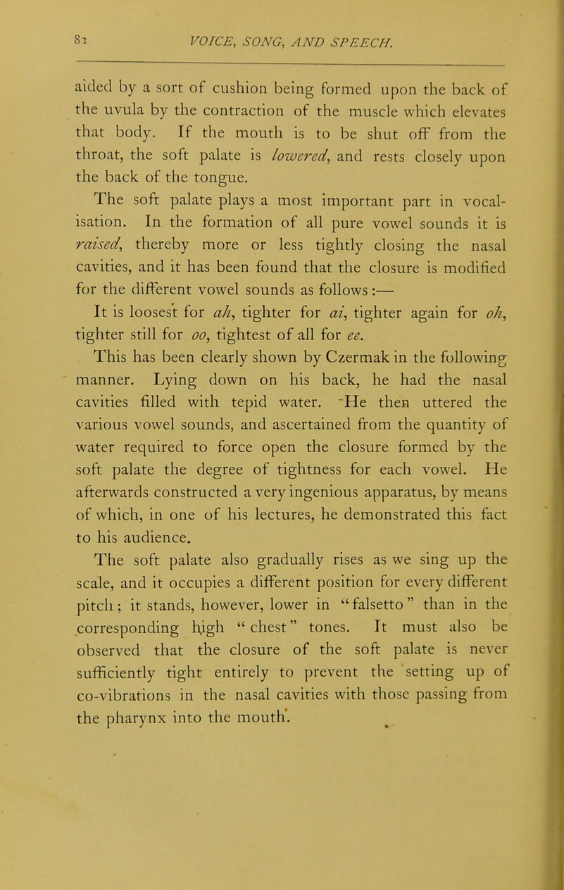 aided by a sort of cushion being formed upon the back of the uvula by the contraction of the muscle which elevates that body. If the mouth is to be shut off from the throat, the soft palate is lowered, and rests closely upon the back of the tongue. The soft palate plays a most important part in vocal- isation. In the formation of all pure vowel sounds it is raised, thereby more or less tightly closing the nasal cavities, and it has been found that the closure is modified for the different vowel sounds as follows:— It is loosest for ah, tighter for at, tighter again for oh, tighter still for oo, tightest of all for ee. This has been clearly shown by Czermak in the following manner. Lying down on his back, he had the nasal cavities filled with tepid water. *He then uttered the various vowel sounds, and ascertained from the quantity of water required to force open the closure formed by the soft palate the degree of tightness for each vowel. He afterwards constructed a very ingenious apparatus, by means of which, in one of his lectures, he demonstrated this fact to his audience. The soft palate also gradually rises as we sing up the scale, and it occupies a different position for every different pitch; it stands, however, lower in  falsetto  than in the corresponding high  chest tones. It must also be observed that the closure of the soft palate is never sufficiently tight entirely to prevent the setting up of co-vibrations in the nasal cavities with those passing from the pharynx into the mouth'.