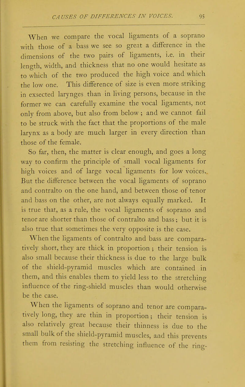 When we compare the vocal ligaments of a soprano with those of a bass we see so great a difference in the dimensions of the two pairs of ligaments, i.e. in their length, width, and thickness that no one would hesitate as to which of the two produced the high voice and which the low one. This difference of size is even more striking in exsected larynges than in living persons, because in the former we can carefully examine the vocal ligaments, not only from above, but also from below; and we cannot fail to be struck with the fact that the proportions of the male larynx as a body are much larger in every direction than those of the female. So far, then, the matter is clear enough, and goes a long way to confirm the principle of small vocal ligaments for high voices and of large vocal ligaments for low voices.. But the difference between the vocal ligaments of soprano and contralto on the one hand, and between those of tenor and bass on the other, are not always equally marked. It is true that, as a rule, the vocal ligaments of soprano and tenor are shorter than those of contralto and bass ; but it is also true that sometimes the very opposite is the case. When the ligaments of contralto and bass are compara- tively short, they are thick in proportion ; their tension is also small because their thickness is due to the large bulk of the shield-pyramid muscles which are contained in them, and this enables them to yield less to the stretching influence of the ring-shield muscles than would otherwise be the case. When the ligaments of soprano and tenor are compara- tively long, they are thin in proportion; their tension is also relatively great because their thinness is due to the small bulk of the shield-pyramid muscles, and this prevents them from resisting the stretching influence of the ring-