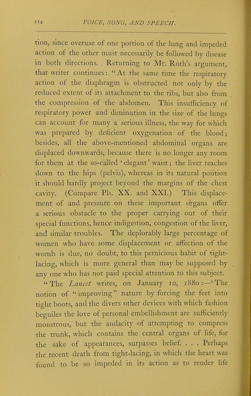 tion, since overuse of one portion of the lung and impeded action of the other must necessarily be followed by disease in both directions. Returning to Mr. Roth's argument, that writer continues:  At the same time the respiratory action of the diaphragm is obstructed not only by the reduced extent of its attachment to the ribs, but also from the compression of the abdomen. This insufficiency of respiratory power and diminution in the size, of the lungs can account for many a serious illness, the way for which was prepared by deficient oxygenation of the blood; besides, all the above-mentioned abdominal organs are displaced downwards, because there is no longer any room for them at the so-called 'elegant' waist; the liver reaches down to the hips (pelvis), whereas in its natural position it should hardly project beyond the margins of the chest cavity. (Compare Pis. XX. and XXI.) This displace- ment of and pressure on these important organs offer a serious obstacle to the proper carrying out of their special functions, hence indigestion, congestion of the liver, and similar troubles. The deplorably large percentage of women who have some displacement or affection of the womb is due, no doubt, to this pernicious habit of tight- lacing, which is more general than may be supposed by any one who has not paid special attention to this subject. The Lancet writes, on January 10, 1880:—'The notion of improving nature by forcing the feet into tight boots, and the divers other devices with which fashion beguiles the love of personal embellishment are sufficiently monstrous, but the audacity of attempting to compress the trunk, which contains the central organs of life, for the sake of appearances, surpasses belief. . . . Perhaps the recent death from tight-lacing, in which the heart was found to be so impeded in its action as to render life