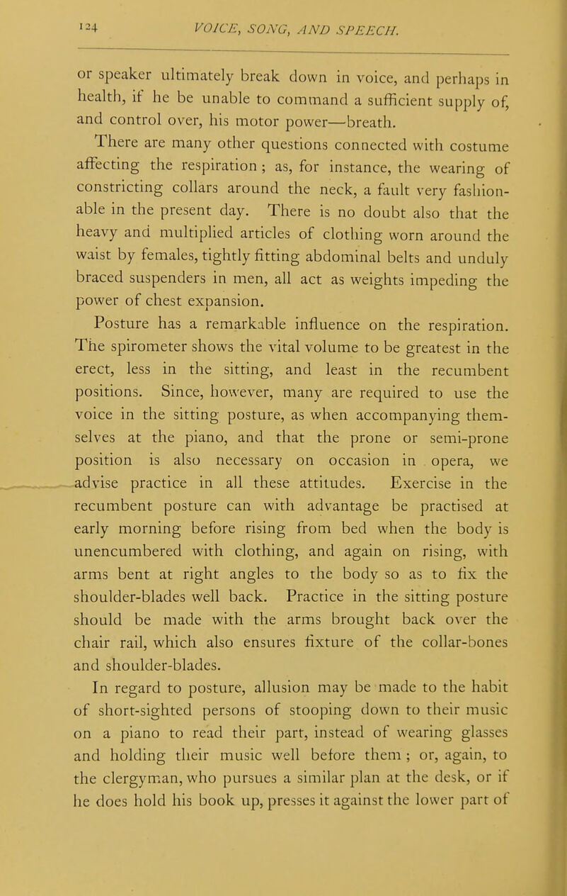 or speaker ultimately break down in voice, and perhaps in health, if he be unable to command a sufficient supply of, and control over, his motor power—breath. There are many other questions connected with costume affecting the respiration ; as, for instance, the wearing of constricting collars around the neck, a fault very fashion- able in the present day. There is no doubt also that the heavy and multiplied articles of clothing worn around the waist by females, tightly fitting abdominal belts and unduly braced suspenders in men, all act as weights impeding the power of chest expansion. Posture has a remarkable influence on the respiration. The spirometer shows the vital volume to be greatest in the erect, less in the sitting, and least in the recumbent positions. Since, however, many are required to use the voice in the sitting posture, as when accompanying them- selves at the piano, and that the prone or semi-prone position is also necessary on occasion in opera, we advise practice in all these attitudes. Exercise in the recumbent posture can with advantage be practised at early morning before rising from bed when the body is unencumbered with clothing, and again on rising, with arms bent at right angles to the body so as to fix the shoulder-blades well back. Practice in the sitting posture should be made with the arms brought back over the chair rail, which also ensures fixture of the collar-bones and shoulder-blades. In regard to posture, allusion may be made to the habit of short-sighted persons of stooping down to their music on a piano to read their part, instead of wearing glasses and holding their music well before them ; or, again, to the clergyman, who pursues a similar plan at the desk, or if he does hold his book up, presses it against the lower part of