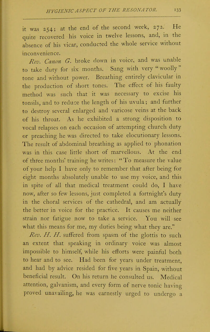 it was 254; at the end of the second week, 272. He quite recovered his voice in twelve lessons, and, in the absence of his vicar, conducted the whole service without inconvenience. Rev. Canon G. broke down in voice, and was unable to take duty for six months. Sang with very  woolly tone and without power. Breathing entirely clavicular in the production of short tones. The effect of his faulty method was such that it was necessary to excise his tonsils, and to reduce the length of his uvula; and further to destroy several enlarged and varicose veins at the back of his throat. As he exhibited a strong disposition to vocal relapses on each occasion of attempting church duty or preaching he was directed to take elocutionary lessons. The result of abdominal breathing as applied to phonation was in this case little short of marvellous. At the end of three months' training he writes: To measure the value of your help I have only to remember that after being for eight months absolutely unable to use my voice, and this in spite of all that medical treatment could do, I have now, after so few lessons, just completed a fortnight's duty in the choral services of the cathedral, and am actually the better in voice for the practice. It causes me neither strain nor fatigue now to take a service. You will see what this means for me, my duties being what they are. Rev. H. H. suffered from spasm of the glottis to such an extent that speaking in ordinary voice was almost impossible to himself, while his efforts were painful both to hear and to see. Had been for years under treatment, and had by advice resided for five years in Spain, without beneficial result. On his return he consulted us. Medical attention, galvanism, and every form of nerve tonic having proved unavailing, he was earnestly urged to undergo a