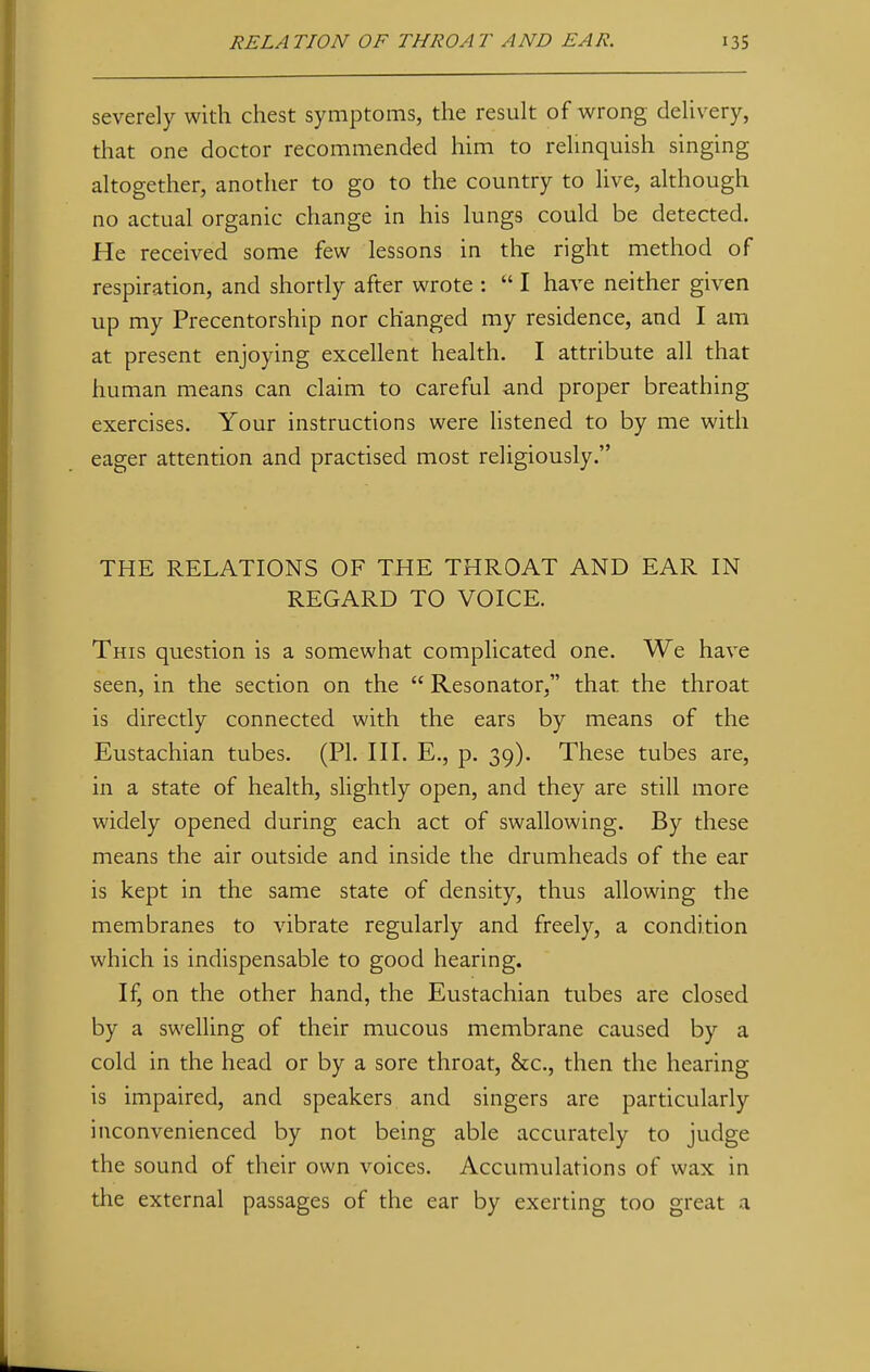 severely with chest symptoms, the result of wrong delivery, that one doctor recommended him to relinquish singing altogether, another to go to the country to live, although no actual organic change in his lungs could be detected. He received some few lessons in the right method of respiration, and shortly after wrote :  I have neither given up my Precentorship nor changed my residence, and I am at present enjoying excellent health. I attribute all that human means can claim to careful and proper breathing exercises. Your instructions were listened to by me with eager attention and practised most religiously. THE RELATIONS OF THE THROAT AND EAR IN REGARD TO VOICE. This question is a somewhat complicated one. We have seen, in the section on the  Resonator, that the throat is directly connected with the ears by means of the Eustachian tubes. (PI. III. E., p. 39). These tubes are, in a state of health, slightly open, and they are still more widely opened during each act of swallowing. By these means the air outside and inside the drumheads of the ear is kept in the same state of density, thus allowing the membranes to vibrate regularly and freely, a condition which is indispensable to good hearing. If, on the other hand, the Eustachian tubes are closed by a swelling of their mucous membrane caused by a cold in the head or by a sore throat, &c, then the hearing is impaired, and speakers and singers are particularly inconvenienced by not being able accurately to judge the sound of their own voices. Accumulations of wax in the external passages of the ear by exerting too great a