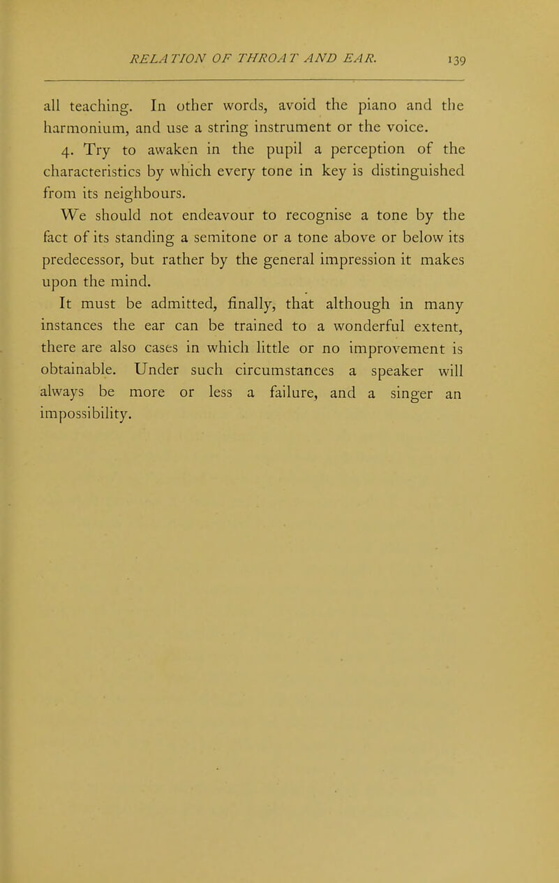 all teaching. In other words, avoid the piano and the harmonium, and use a string instrument or the voice. 4. Try to awaken in the pupil a perception of the characteristics by which every tone in key is distinguished from its neighbours. We should not endeavour to recognise a tone by the fact of its standing a semitone or a tone above or below its predecessor, but rather by the general impression it makes upon the mind. It must be admitted, finally, that although in many instances the ear can be trained to a wonderful extent, there are also cases in which little or no improvement is obtainable. Under such circumstances a speaker will always be more or less a failure, and a singer an impossibility.