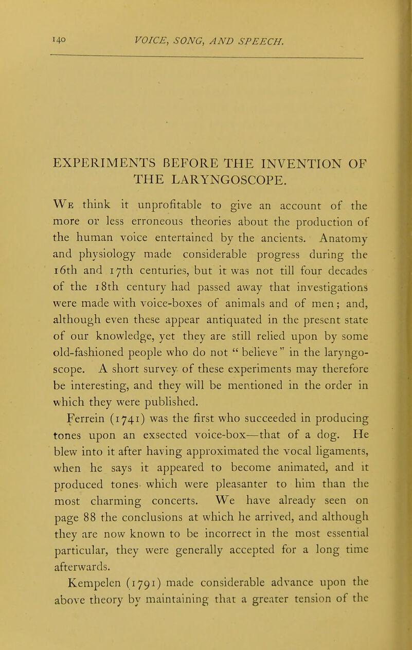 EXPERIMENTS BEFORE THE INVENTION OF THE LARYNGOSCOPE. We think it unprofitable to give an account of the more or less erroneous theories about the production of the human voice entertained by the ancients. Anatomy and physiology made considerable progress during the 16th and 17th centuries, but it was not till four decades of the 18th century had passed away that investigations were made with voice-boxes of animals and of men; and, although even these appear antiquated in the present state of our knowledge, yet they are still relied upon by some old-fashioned people who do not  believe  in the laryngo- scope. A short survey of these experiments may therefore be interesting, and they will be mentioned in the order in which they were published. Ferrein (1741) was the first who succeeded in producing tones upon an exsected voice-box—that of a dog. He blew into it after having approximated the vocal ligaments, when he says it appeared to become animated, and it produced tones- which were pleasanter to him than the most charming concerts. We have already seen on page 88 the conclusions at which he arrived, and although they are now known to be incorrect in the most essential particular, they were generally accepted for a long time afterwards. Kempelen (1791) made considerable advance upon the above theory by maintaining that a greater tension of the