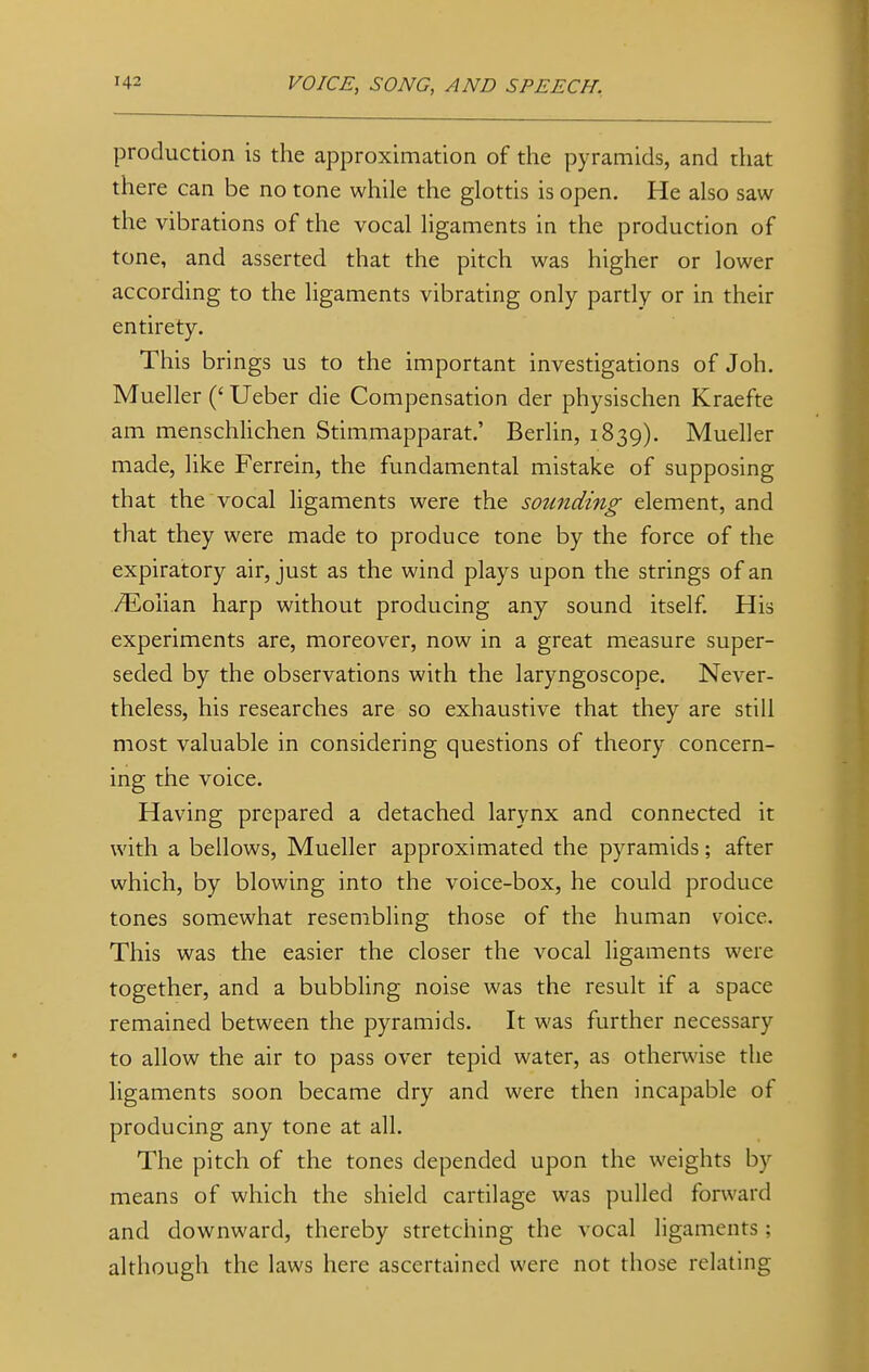 production is the approximation of the pyramids, and that there can be no tone while the glottis is open. He also saw the vibrations of the vocal ligaments in the production of tone, and asserted that the pitch was higher or lower according to the ligaments vibrating only partly or in their entirety. This brings us to the important investigations of Joh. Mueller (' Ueber die Compensation der physischen Kraefte am menschlichen Stimmapparat.' Berlin, 1839). Mueller made, like Ferrein, the fundamental mistake of supposing that the vocal ligaments were the sounding element, and that they were made to produce tone by the force of the expiratory air, just as the wind plays upon the strings of an TEoiian harp without producing any sound itself. His experiments are, moreover, now in a great measure super- seded by the observations with the laryngoscope. Never- theless, his researches are so exhaustive that they are still most valuable in considering questions of theory concern- ing the voice. Having prepared a detached larynx and connected it with a bellows, Mueller approximated the pyramids; after which, by blowing into the voice-box, he could produce tones somewhat resembling those of the human voice. This was the easier the closer the vocal ligaments were together, and a bubbling noise was the result if a space remained between the pyramids. It was further necessary to allow the air to pass over tepid water, as otherwise the ligaments soon became dry and were then incapable of producing any tone at all. The pitch of the tones depended upon the weights by means of which the shield cartilage was pulled forward and downward, thereby stretching the vocal ligaments; although the laws here ascertained were not those relating