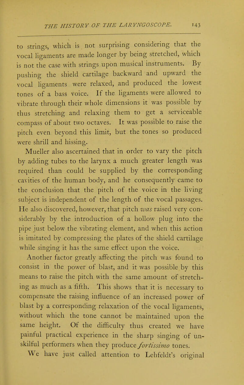 to strings, which is not surprising considering that the vocal ligaments are made longer by being stretched, which is not the case with strings upon musical instruments. By pushing the shield cartilage backward and upward the vocal ligaments were relaxed, and produced the lowest tones of a bass voice. If the ligaments were allowed to vibrate through their whole dimensions it was possible by thus stretching and relaxing them to get a serviceable compass of about two octaves. It was possible to raise the pitch even beyond this limit, but the tones so produced were shrill and hissing. Mueller also ascertained that in order to vary the pitch by adding tubes to the larynx a much greater length was required than could be supplied by the corresponding cavities of the human body, and he consequently came to the conclusion that the pitch of the voice in the living subject is independent of the length of the vocal passages. He also discovered, however, that pitch was raised very con- siderably by the introduction of a hollow plug into the pipe just below the vibrating element, and when this action is imitated by compressing the plates of the shield cartilage while singing it has the same effect upon the voice. Another factor greatly affecting the pitch was found to consist in the power of blast, and it was possible, by this means to raise the pitch with the same amount of stretch- ing as much as a fifth. This shows that it is necessary to compensate the raising influence of an increased power of blast by a corresponding relaxation of the vocal ligaments, without which the tone cannot be maintained upon the same height. Of the difficulty thus created we have painful practical experience in the sharp singing of un- skilful performers when they produce fortissimo tones. We have just called attention to Lehfeldt's original