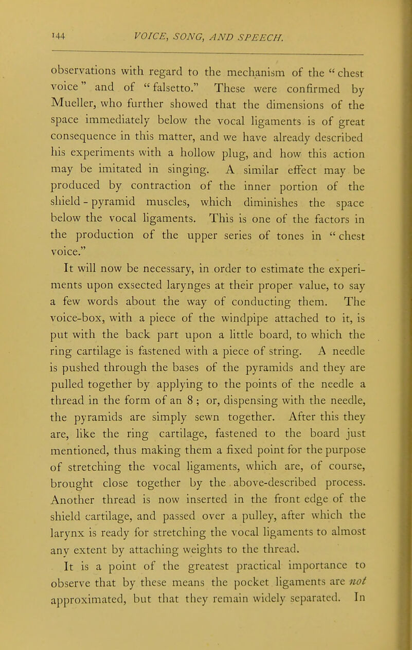 observations with regard to the mechanism of the  chest voice and of falsetto. These were confirmed by Mueller, who further showed that the dimensions of the space immediately below the vocal ligaments is of great consequence in this matter, and we have already described his experiments with a hollow plug, and how this action may be imitated in singing. A similar effect may be produced by contraction of the inner portion of the shield - pyramid muscles, which diminishes the space below the vocal ligaments. This is one of the factors in the production of the upper series of tones in  chest voice. It will now be necessary, in order to estimate the experi- ments upon exsected larynges at their proper value, to say a few words about the way of conducting them. The voice-box, with a piece of the windpipe attached to it, is put with the back part upon a little board, to which the ring cartilage is fastened with a piece of string. A needle is pushed through the bases of the pyramids and they are pulled together by applying to the points of the needle a thread in the form of an 8 ; or, dispensing with the needle, the pyramids are simply sewn together. After this they are, like the ring cartilage, fastened to the board just mentioned, thus making them a fixed point for the purpose of stretching the vocal ligaments, which are, of course, brought close together by the above-described process. Another thread is now inserted in the front edge of the shield cartilage, and passed over a pulley, after which the larynx is ready for stretching the vocal ligaments to almost any extent by attaching weights to the thread. It is a point of the greatest practical importance to observe that by these means the pocket ligaments are not approximated, but that they remain widely separated. In