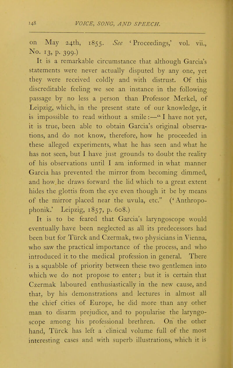 on May 24th, 1855. See 'Proceedings,' vol. vii., No- I3> P- 399-) It is a remarkable circumstance that although Garcia's statements were never actually disputed by any one, yet they were received coldly and with distrust. Of this discreditable feeling we see an instance in the following passage by no less a person than Professor Merkel, of Leipzig, which, in the present state of our knowledge, it is impossible to read without a smile:— I have not yet, it is true, been able to obtain Garcia's original observa- tions, and do not know, therefore, how he proceeded in these alleged experiments, what he has seen and what he has not seen, but I have just grounds to doubt the reality of his observations until I am informed in what manner Garcia has prevented the mirror from becoming dimmed, and how he draws forward the lid which to a great extent hides the glottis from the eye even though it be by means of the mirror placed near the uvula, etc. (' Anthropo- phonik.' Leipzig, 1857, p. 608.) It is to be feared that Garcia's laryngoscope would eventually have been neglected as all its predecessors had been but for Tiirck and Czermak, two physicians in Vienna, who saw the practical importance of the process, and who introduced it to the medical profession in general. There is a squabble of priority between these two gentlemen into which we do not propose to enter; but it is certain that Czermak laboured enthusiastically in the new cause, and that, by his demonstrations and lectures in almost all the chief cities of Europe, he did more than any other man to disarm prejudice, and to popularise the laryngo- scope among his professional brethren. On the other hand, Tiirck has left a clinical volume full of the most interesting cases and with superb illustrations, which it is