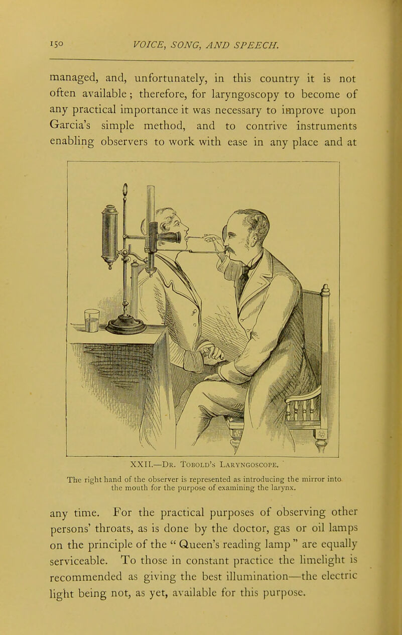 managed, and, unfortunately, in this country it is not often available ; therefore, for laryngoscopy to become of any practical importance it was necessary to improve upon Garcia's simple method, and to contrive instruments enabling observers to work with ease in any place and at XXII.—Dr. Tobold's Laryngoscope. The right hand of the observer is represented as introducing the mirror into the mouth for the purpose of examining the larynx. any time. For the practical purposes of observing other persons' throats, as is done by the doctor, gas or oil lamps on the principle of the  Queen's reading lamp  are equally serviceable. To those in constant practice the limelight is recommended as giving the best illumination—the electric light being not, as yet, available for this purpose.