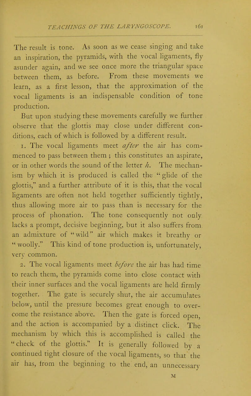 The result is tone. As soon as we cease singing and take an inspiration, the pyramids, with the vocal ligaments, fly asunder again, and we see once more the triangular space between them, as before. From these movements we learn, as a first lesson, that the approximation of the vocal ligaments is an indispensable condition of tone production. But upon studying these movements carefully we further observe that the glottis may close under different con- ditions, each of which is followed by a different result. 1. The vocal ligaments meet after the air has com- menced to pass between them ; this constitutes an aspirate, or in other words the sound of the letter h. The mechan- ism by which it is produced is called the  glide of the glottis, and a further attribute of it is this, that the vocal ligaments are often not held together sufficiently tightly, thus allowing more air to pass than is necessary for the process of phonation. The tone consequently not only lacks a prompt, decisive beginning, but it also suffers from an admixture of wild air which makes it breathy or  woolly. This kind of tone production is, unfortunately, verv common. 2. The vocal ligaments meet before the air has had time to reach them, the pyramids come into close contact with their inner surfaces and the vocal ligaments are held firmly together. The gate is securely shut, the air accumulates below, until the pressure becomes great enough to over- come the resistance above. Then the gate is forced open, and the action is accompanied by a distinct click. The mechanism by which this is accomplished is called the check of the glottis. It is generally followed by a continued tight closure of the vocal ligaments, so that the air has, from the beginning to the end, an unnecessary M