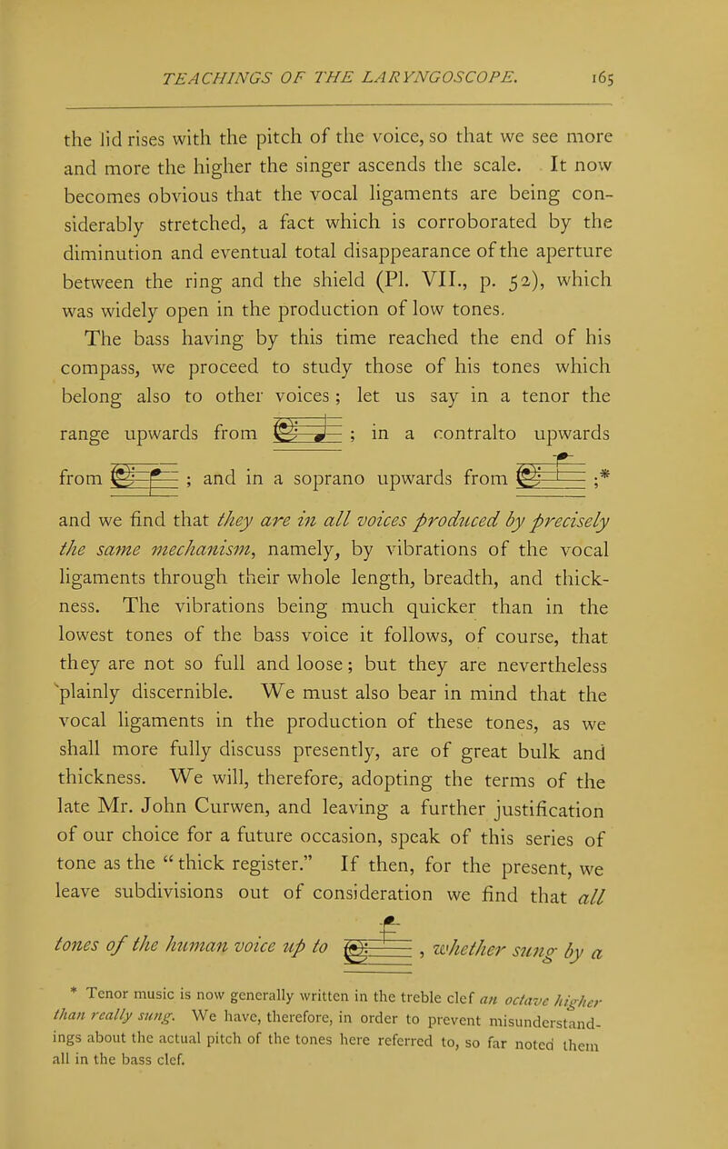 the lid rises with the pitch of the voice, so that we see more and more the higher the singer ascends the scale. It now becomes obvious that the vocal ligaments are being con- siderably stretched, a fact which is corroborated by the diminution and eventual total disappearance of the aperture between the ring and the shield (PI. VII., p. 52), which was widely open in the production of low tones. The bass having by this time reached the end of his compass, we proceed to study those of his tones which belong also to other voices ; let us say in a tenor the range upwards from J— ; in a contralto upwards from f^—f1- ; and in a soprano upwards from (g^ ;* and we find that they are in all voices produced by precisely the same mechanism, namely, by vibrations of the vocal ligaments through their whole length, breadth, and thick- ness. The vibrations being much quicker than in the lowest tones of the bass voice it follows, of course, that they are not so full and loose; but they are nevertheless plainly discernible. We must also bear in mind that the vocal ligaments in the production of these tones, as we shall more fully discuss presently, are of great bulk and thickness. We will, therefore, adopting the terms of the late Mr. John Curwen, and leaving a further justification of our choice for a future occasion, speak of this series of tone as the  thick register. If then, for the present, we leave subdivisions out of consideration we find that all tones of the human voice up to gj: , whether sung by a * Tenor music is now generally written in the treble clef an octave higher than really sung. We have, therefore, in order to prevent misunderstand- ings about the actual pitch of the tones here referred to, so far noted them all in the bass clef.