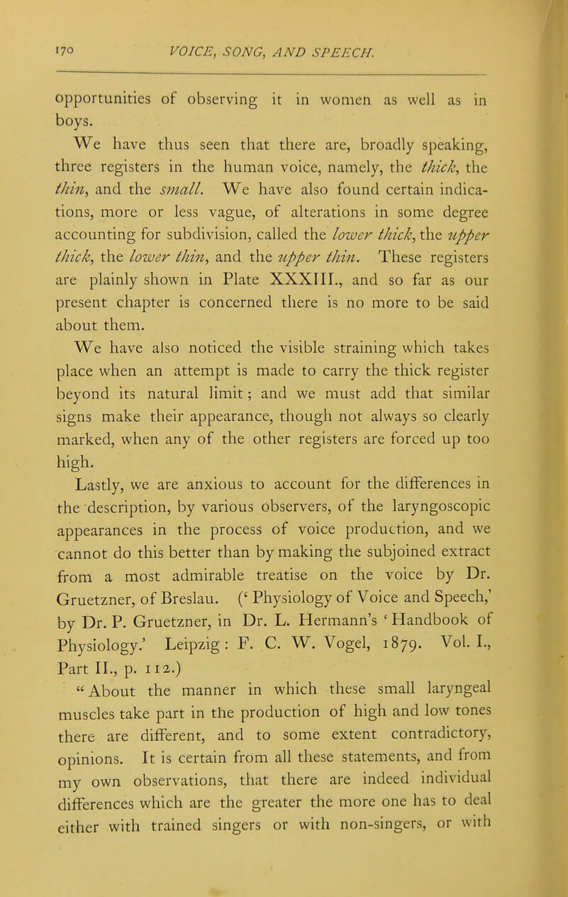 opportunities of observing it in women as well as in boys. We have thus seen that there are, broadly speaking, three registers in the human voice, namely, the thick, the thin,) and the small. We have also found certain indica- tions, more or less vague, of alterations in some degree accounting for subdivision, called the lower thick, the upper thick, the lower thin, and the upper thin. These registers are plainly shown in Plate XXXIII., and so far as our present chapter is concerned there is no more to be said about them. We have also noticed the visible straining which takes place when an attempt is made to carry the thick register beyond its natural limit; and we must add that similar signs make their appearance, though not always so clearly marked, when any of the other registers are forced up too high. Lastly, we are anxious to account for the differences in the description, by various observers, of the laryngoscopic appearances in the process of voice production, and we cannot do this better than by making the subjoined extract from a most admirable treatise on the voice by Dr. Gruetzner, of Breslau. (' Physiology of Voice and Speech,' by Dr. P. Gruetzner, in Dr. L. Hermann's ' Handbook of Physiology.' Leipzig: F. C. W. Vogel, 1879. Vol.1., Part II., p. 112.) About the manner in which these small laryngeal muscles take part in the production of high and low tones there are different, and to some extent contradictory, opinions. It is certain from all these statements, and from my own observations, that there are indeed individual differences which are the greater the more one has to deal either with trained singers or with non-singers, or with