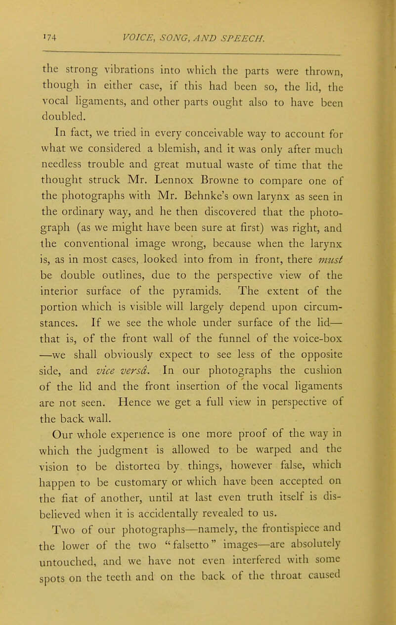 the strong vibrations into which the parts were thrown, though in either case, if this had been so, the lid, the vocal ligaments, and other parts ought also to have been doubled. In fact, we tried in every conceivable way to account for what we considered a blemish, and it was only after much needless trouble and great mutual waste of time that the thought struck Mr. Lennox Browne to compare one of the photographs with Mr. Behnke's own larynx as seen in the ordinary way, and he then discovered that the photo- graph (as we might have been sure at first) was right, and the conventional image wrong, because when the larynx is, as in most cases, looked into from in front, there must be double outlines, due to the perspective view of the interior surface of the pyramids. The extent of the portion which is visible will largely depend upon circum- stances. If we see the whole under surface of the lid— that is, of the front wall of the funnel of the voice-box —we shall obviously expect to see less of the opposite side, and vice versa. In our photographs the cushion of the lid and the front insertion of the vocal ligaments are not seen. Hence we get a full view in perspective of the back wall. Our whole experience is one more proof of the way in which the judgment is allowed to be warped and the vision to be distorted by things, however false, which happen to be customary or which have been accepted on the fiat of another, until at last even truth itself is dis- believed when it is accidentally revealed to us. Two of our photographs—namely, the frontispiece and the lower of the two falsetto images—are absolutely untouched, and we have not even interfered with some spots on the teeth and on the back of the throat caused