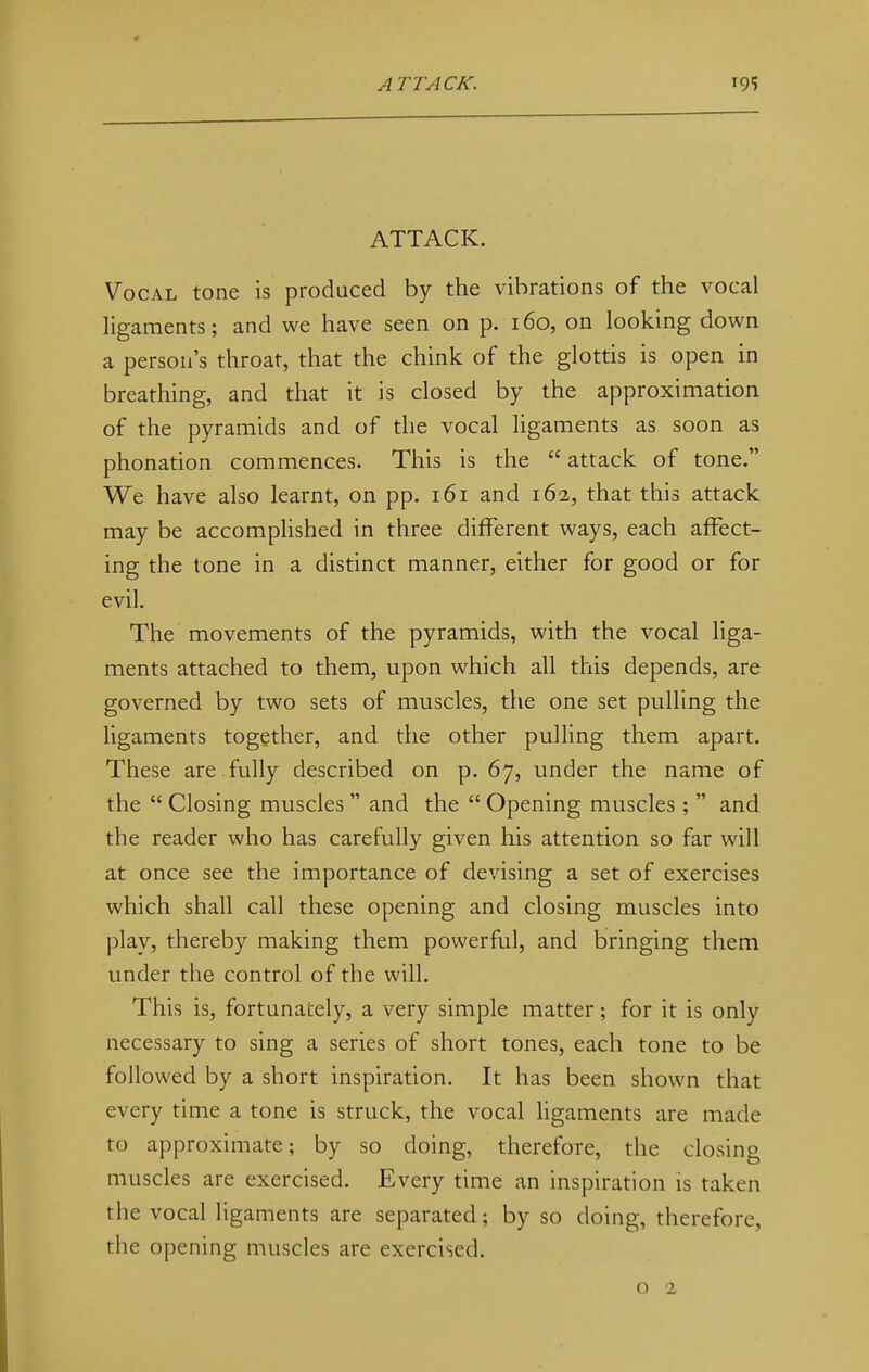 ATTACK. Vocal tone is produced by the vibrations of the vocal ligaments; and we have seen on p. 160, on looking down a person's throat, that the chink of the glottis is open in breathing, and that it is closed by the approximation of the pyramids and of the vocal ligaments as soon as phonation commences. This is the  attack of tone. We have also learnt, on pp. 161 and 162, that this attack may be accomplished in three different ways, each affect- ing the tone in a distinct manner, either for good or for evil. The movements of the pyramids, with the vocal liga- ments attached to them, upon which all this depends, are governed by two sets of muscles, the one set pulling the ligaments together, and the other pulling them apart. These are fully described on p. 67, under the name of the  Closing muscles  and the  Opening muscles ;  and the reader who has carefully given his attention so far will at once see the importance of devising a set of exercises which shall call these opening and closing muscles into play, thereby making them powerful, and bringing them under the control of the will. This is, fortunately, a very simple matter; for it is only necessary to sing a series of short tones, each tone to be followed by a short inspiration. It has been shown that every time a tone is struck, the vocal ligaments are made to approximate; by so doing, therefore, the closing muscles are exercised. Every time an inspiration is taken the vocal ligaments are separated; by so doing, therefore, the opening muscles are exercised.