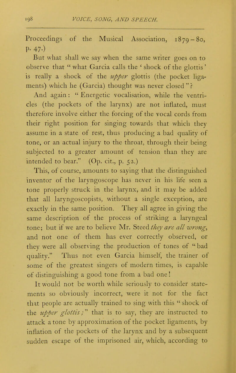 Proceedings of the Musical Association, 1879-80, P- 47-) But what shall we say when the same writer goes on to observe that  what Garcia calls the 4 shock of the glottis' is really a shock of the upper glottis (the pocket liga- ments) which he (Garcia) thought was never closed  ? And again:  Energetic vocalisation, while the ventri- cles (the pockets of the larynx) are not inflated, must therefore involve either the forcing of the vocal cords from their right position for singing towards that which they assume in a state of rest, thus producing a bad quality of tone, or an actual injury to the throat, through their being subjected to a greater amount of tension than they are intended to bear. (Op. cit., p. 52.) This, of course, amounts to saying that the distinguished inventor of the laryngoscope has never in his life seen a tone properly struck in the larynx, and it may be added that all laryngoscopists, without a single exception, are exactly in the same position. They all agree in giving the same description of the process of striking a laryngeal tone; but if we are to believe Mr. Steed they are all wrong, and not one of them has ever correctly observed, or they were all observing the production of tones of bad quality. Thus not even Garcia himself, the trainer of some of the greatest singers of modern times, is capable of distinguishing a good tone from a bad one! It would not be worth while seriously to consider state- ments so obviously incorrect, were it not for the fact that people are actually trained to sing with this  shock of the upper glottis; that is to say, they are instructed to attack a tone by approximation of the pocket ligaments, by inflation of the pockets of the larynx and by a subsequent sudden escape of the imprisoned air, which, according to