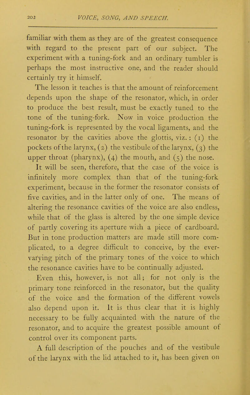 familiar with them as they are of the greatest consequence with regard to the present part of our subject. The experiment with a tuning-fork and an ordinary tumbler is perhaps the most instructive one, and the reader should certainly try it himself. The lesson it teaches is that the amount of reinforcement depends upon the shape of the resonator, which, in order to produce the best result, must be exactly tuned to the tone of the tuning-fork. Now in voice production the tuning-fork is represented by the vocal ligaments, and the resonator by the cavities above the glottis, viz. : (i) the pockets of the larynx, (2) the vestibule of the larynx, (3) the upper throat (pharynx), (4) the mouth, and (5) the nose. It will be seen, therefore, that the case of the voice is infinitely more complex than that of the tuning-fork experiment, because in the former the resonator consists of five cavities, and in the latter only of one. The means of altering the resonance cavities of the voice are also endless, while that of the glass is altered by the. one simple device of partly covering its aperture witsh a piece of cardboard. But in tone production matters are made still more com- plicated, to a degree difficult to conceive, by the ever- varying pitch of the primary tones of the voice to which the resonance cavities have to be continually adjusted. Even this, however, is not all; for not only is the primary tone reinforced in the resonator, but the quality of the voice and the formation of the different vowels also depend upon it. It is thus clear that it is highly necessary to be fully acquainted with the nature of the resonator, and to acquire the greatest possible amount of control over its component parts. A full description of the pouches and of the vestibule of the larynx with the lid attached to it, has been given on