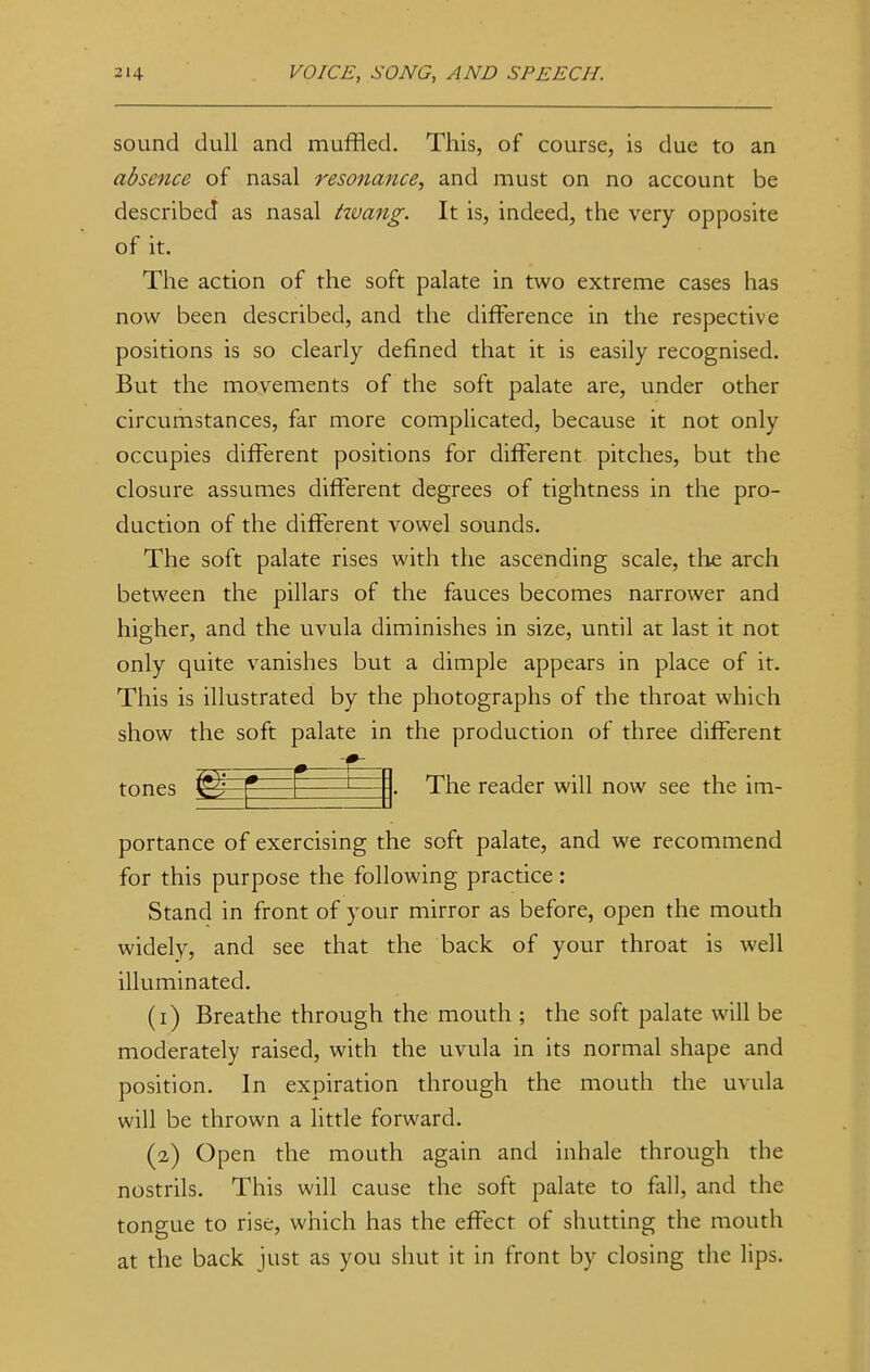 sound dull and muffled. This, of course, is due to an absence of nasal resonance, and must on no account be described as nasal tivang. It is, indeed, the very opposite of it. The action of the soft palate in two extreme cases has now been described, and the difference in the respective positions is so clearly defined that it is easily recognised. But the movements of the soft palate are, under other circumstances, far more complicated, because it not only occupies different positions for different pitches, but the closure assumes different degrees of tightness in the pro- duction of the different vowel sounds. The soft palate rises with the ascending scale, the arch between the pillars of the fauces becomes narrower and higher, and the uvula diminishes in size, until at last it not only quite vanishes but a dimple appears in place of it. This is illustrated by the photographs of the throat which show the soft palate in the production of three different tones mm The reader will now see the im- portance of exercising the soft palate, and we recommend for this purpose the following practice: Stand in front of your mirror as before, open the mouth widely, and see that the back of your throat is well illuminated. (1) Breathe through the mouth ; the soft palate will be moderately raised, with the uvula in its normal shape and position. In expiration through the mouth the uvula will be thrown a little forward. (2) Open the mouth again and inhale through the nostrils. This will cause the soft palate to fall, and the tongue to rise, which has the effect of shutting the mouth at the back just as you shut it in front by closing the lips.