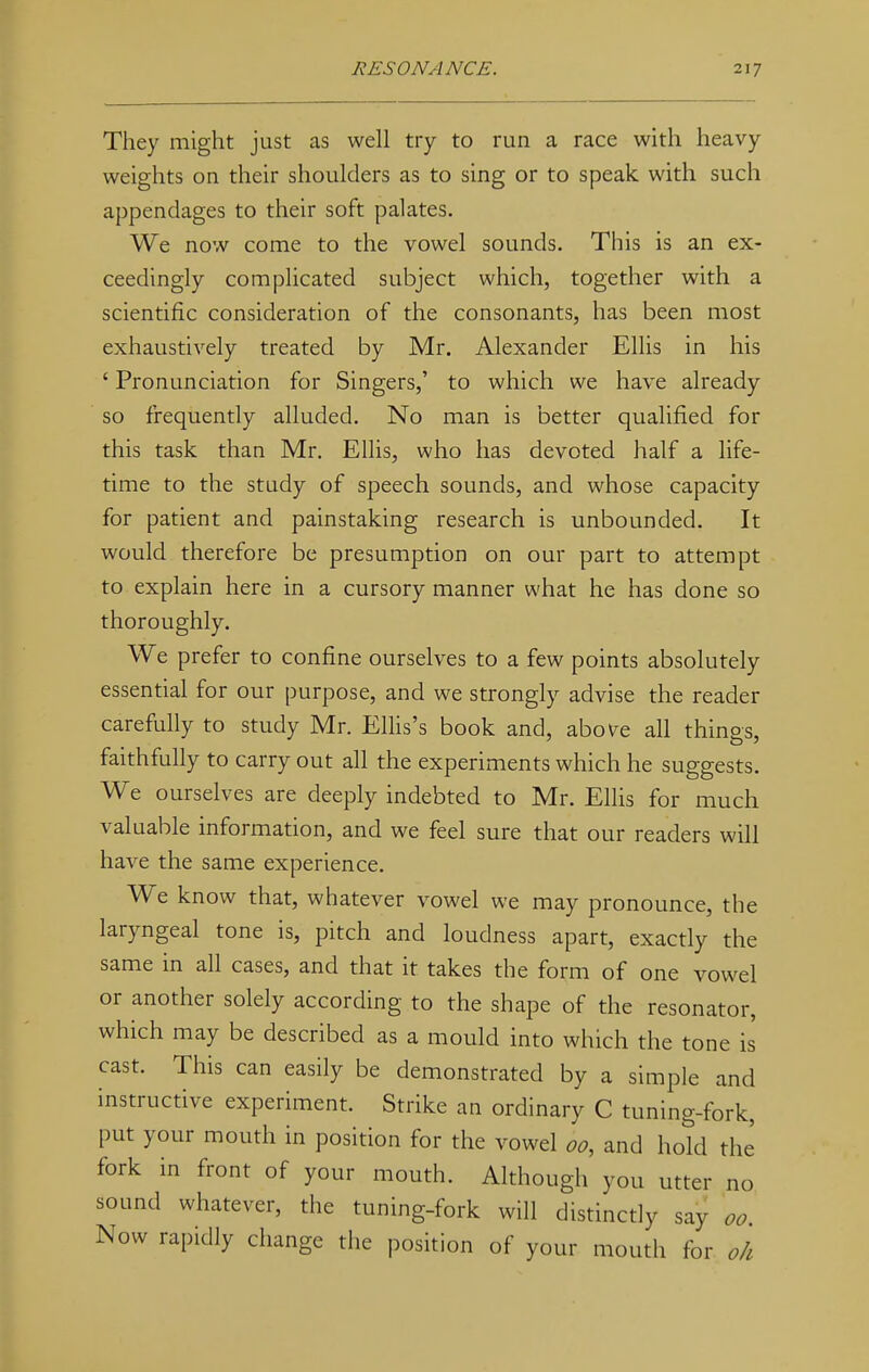 They might just as well try to run a race with heavy weights on their shoulders as to sing or to speak with such appendages to their soft palates. We now come to the vowel sounds. This is an ex- ceedingly complicated subject which, together with a scientific consideration of the consonants, has been most exhaustively treated by Mr. Alexander Ellis in his ' Pronunciation for Singers,' to which we have already so frequently alluded. No man is better qualified for this task than Mr. Ellis, who has devoted half a life- time to the study of speech sounds, and whose capacity for patient and painstaking research is unbounded. It would therefore be presumption on our part to attempt to explain here in a cursory manner what he has done so thoroughly. We prefer to confine ourselves to a few points absolutely essential for our purpose, and we strongly advise the reader carefully to study Mr. Ellis's book and, above all things, faithfully to carry out all the experiments which he suggests. We ourselves are deeply indebted to Mr. Ellis for much valuable information, and we feel sure that our readers will have the same experience. We know that, whatever vowel we may pronounce, the laryngeal tone is, pitch and loudness apart, exactly the same in all cases, and that it takes the form of one vowel or another solely according to the shape of the resonator, which may be described as a mould into which the tone is cast. This can easily be demonstrated by a simple and instructive experiment. Strike an ordinary C tuning-fork, put your mouth in position for the vowel oo, and hold the fork in front of your mouth. Although you utter no sound whatever, the tuning-fork will distinctly say oo Now rapidly change the position of your mouth for ok