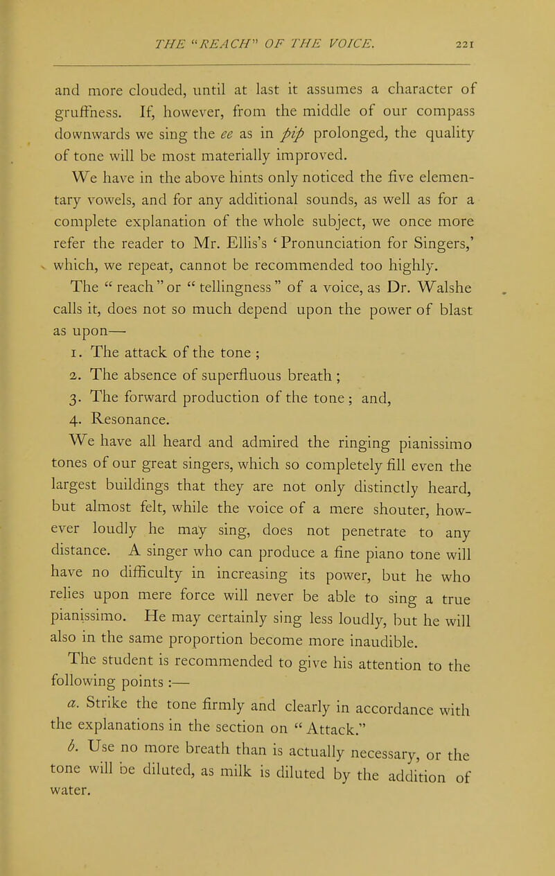 and more clouded, until at last it assumes a character of gruffhess. If, however, from the middle of our compass downwards we sing the ee as in pip prolonged, the quality of tone will be most materially improved. We have in the above hints only noticed the five elemen- tary vowels, and for any additional sounds, as well as for a complete explanation of the whole subject, we once more refer the reader to Mr. Ellis's ' Pronunciation for Singers,' which, we repeat, cannot be recommended too highly. The  reach or  tellingness of a voice, as Dr. Walshe calls it, does not so much depend upon the power of blast as upon—■ 1. The attack of the tone ; 2. The absence of superfluous breath ; 3. The forward production of the tone ; and, 4. Resonance. We have all heard and admired the ringing pianissimo tones of our great singers, which so completely fill even the largest buildings that they are not only distinctly heard, but almost felt, while the voice of a mere shouter, how- ever loudly he may sing, does not penetrate to any distance. A singer who can produce a fine piano tone will have no difficulty in increasing its power, but he who relies upon mere force will never be able to sing a true pianissimo. He may certainly sing less loudly, but he will also in the same proportion become more inaudible. The student is recommended to give his attention to the following points:— a. Strike the tone firmly and clearly in accordance with the explanations in the section on  Attack. b. Use no more breath than is actually necessary, or the tone will be diluted, as milk is diluted by the addition of water.