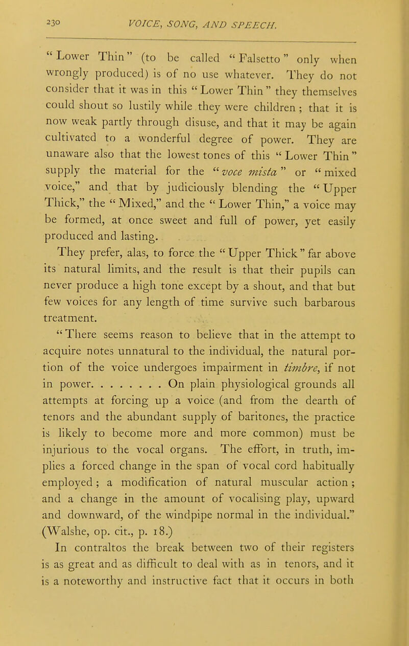 Lower Thin (to be called Falsetto only when wrongly produced) is of no use whatever. They do not consider that it was in this  Lower Thin they themselves could shout so lustily while they were children ; that it is now weak partly through disuse, and that it may be again cultivated to a wonderful degree of power. They are unaware also that the lowest tones of this  Lower Thin  supply the material for the  voce mista or  mixed voice, and that by judiciously blending the  Upper Thick, the  Mixed, and the  Lower Thin, a voice may be formed, at once sweet and full of power, yet easily produced and lasting. They prefer, alas, to force the  Upper Thick  far above its natural limits, and the result is that their pupils can never produce a high tone except by a shout, and that but few voices for any length of time survive such barbarous treatment. There seems reason to believe that in the attempt to acquire notes unnatural to the individual, the natural por- tion of the voice undergoes impairment in timbre, if not in power On plain physiological grounds all attempts at forcing up a voice (and from the dearth of tenors and the abundant supply of baritones, the practice is likely to become more and more common) must be injurious to the vocal organs. The effort, in truth, im- plies a forced change in the span of vocal cord habitually employed; a modification of natural muscular action; and a change in the amount of vocalising play, upward and downward, of the windpipe normal in the individual. (Walshe, op. cit., p. 18.) In contraltos the break between two of their registers is as great and as difficult to deal with as in tenors, and it is a noteworthy and instructive fact that it occurs in both