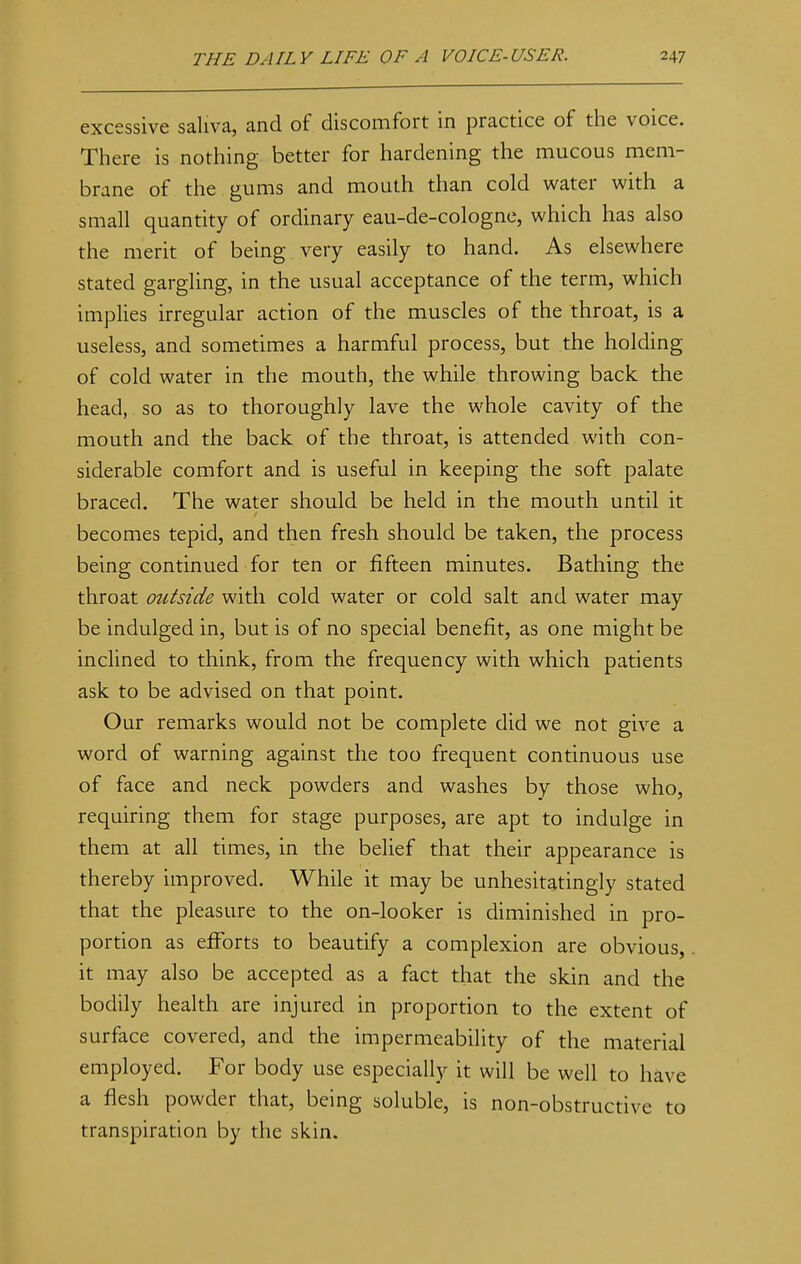 excessive saliva, and of discomfort in practice of the voice. There is nothing better for hardening the mucous mem- brane of the gums and mouth than cold water with a small quantity of ordinary eau-de-cologne, which has also the merit of being very easily to hand. As elsewhere stated gargling, in the usual acceptance of the term, which implies irregular action of the muscles of the throat, is a useless, and sometimes a harmful process, but the holding of cold water in the mouth, the while throwing back the head, so as to thoroughly lave the whole cavity of the mouth and the back of the throat, is attended with con- siderable comfort and is useful in keeping the soft palate braced. The water should be held in the mouth until it becomes tepid, and then fresh should be taken, the process being continued for ten or fifteen minutes. Bathing the throat outside with cold water or cold salt and water may be indulged in, but is of no special benefit, as one might be inclined to think, from the frequency with which patients ask to be advised on that point. Our remarks would not be complete did we not give a word of warning against the too frequent continuous use of face and neck powders and washes by those who, requiring them for stage purposes, are apt to indulge in them at all times, in the belief that their appearance is thereby improved. While it may be unhesitatingly stated that the pleasure to the on-looker is diminished in pro- portion as efforts to beautify a complexion are obvious, it may also be accepted as a fact that the skin and the bodily health are injured in proportion to the extent of surface covered, and the impermeability of the material employed. For body use especially it will be well to have a flesh powder that, being soluble, is non-obstructive to transpiration by the skin.