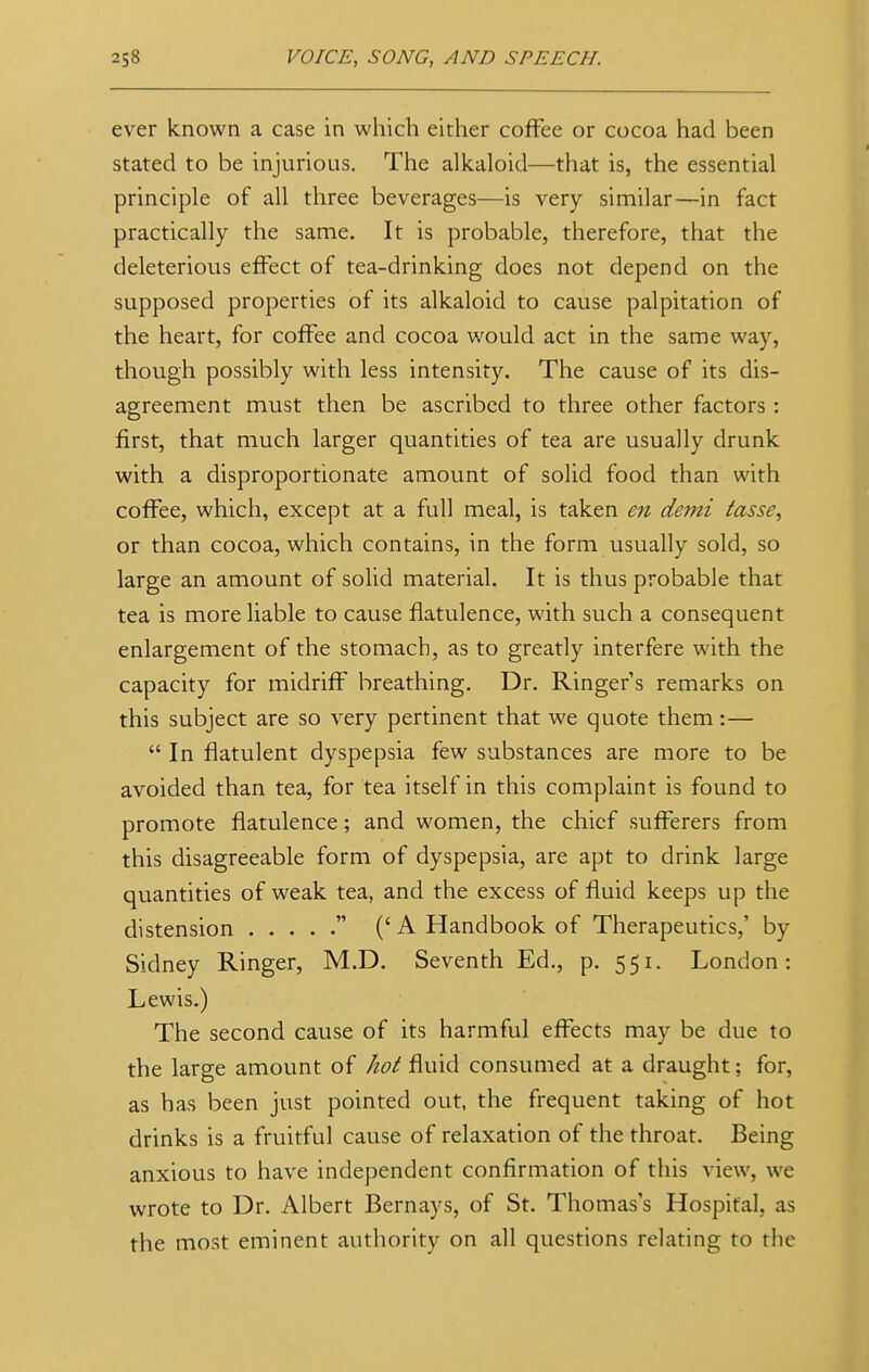 ever known a case in which either coffee or cocoa had been stated to be injurious. The alkaloid—that is, the essential principle of all three beverages—is very similar—in fact practically the same. It is probable, therefore, that the deleterious effect of tea-drinking does not depend on the supposed properties of its alkaloid to cause palpitation of the heart, for coffee and cocoa would act in the same way, though possibly with less intensity. The cause of its dis- agreement must then be ascribed to three other factors : first, that much larger quantities of tea are usually drunk with a disproportionate amount of solid food than with coffee, which, except at a full meal, is taken en demi fosse, or than cocoa, which contains, in the form usually sold, so large an amount of solid material. It is thus probable that tea is more liable to cause flatulence, with such a consequent enlargement of the stomach, as to greatly interfere with the capacity for midriff breathing. Dr. Ringer's remarks on this subject are so very pertinent that we quote them:—  In flatulent dyspepsia few substances are more to be avoided than tea, for tea itself in this complaint is found to promote flatulence; and women, the chief sufferers from this disagreeable form of dyspepsia, are apt to drink large quantities of weak tea, and the excess of fluid keeps up the distension  ('A Handbook of Therapeutics,' by Sidney Ringer, M.D. Seventh Ed., p. 551. London: Lewis.) The second cause of its harmful effects may be due to the large amount of hot fluid consumed at a draught; for, as has been just pointed out, the frequent taking of hot drinks is a fruitful cause of relaxation of the throat. Being anxious to have independent confirmation of this view, we wrote to Dr. Albert Bernays, of St. Thomas's Hospital, as the most eminent authority on all questions relating to the