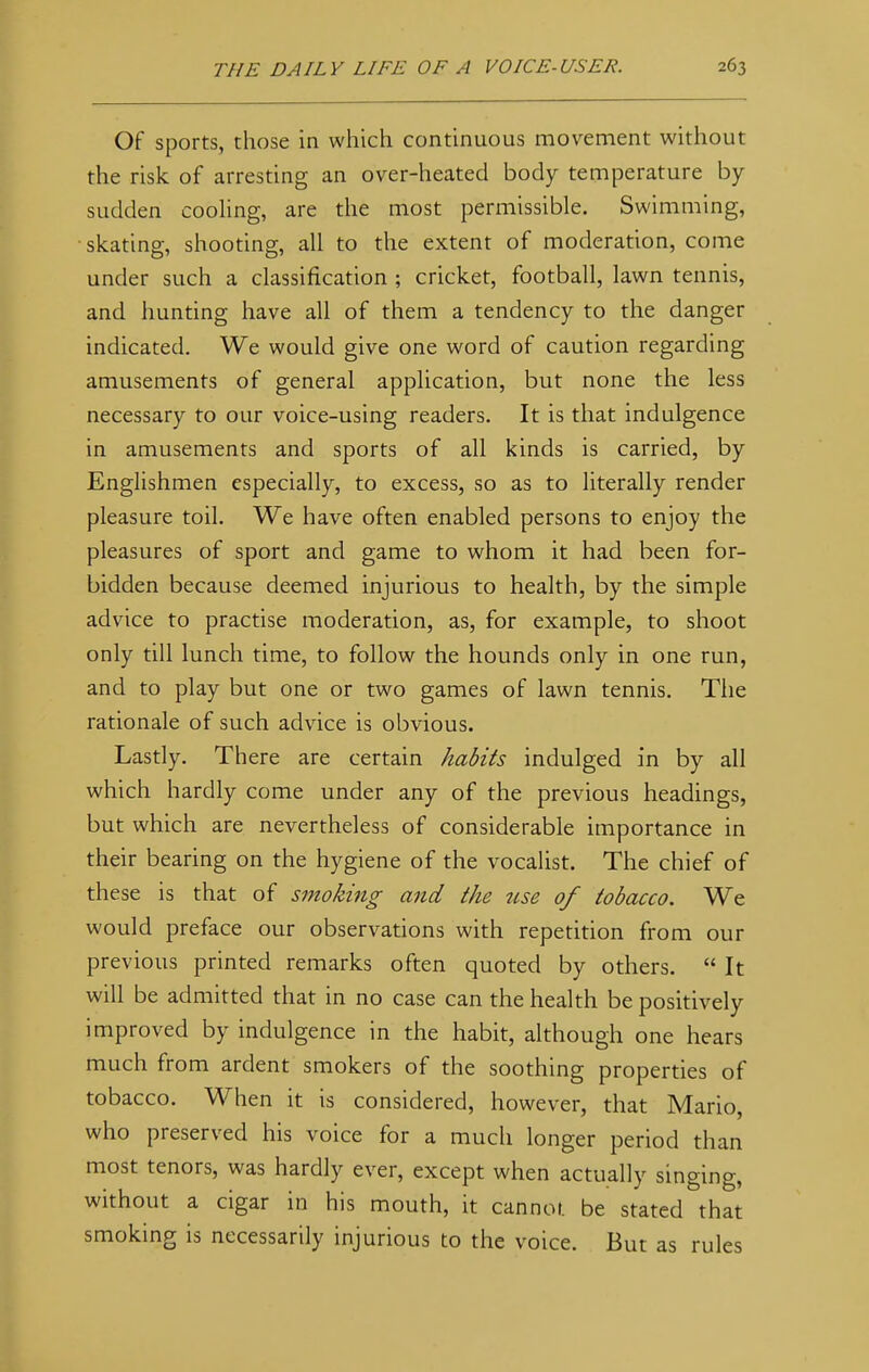 Of sports, those in which continuous movement without the risk of arresting an over-heated body temperature by sudden cooling, are the most permissible. Swimming, skating, shooting, all to the extent of moderation, come under such a classification ; cricket, football, lawn tennis, and hunting have all of them a tendency to the danger indicated. We would give one word of caution regarding amusements of general application, but none the less necessary to our voice-using readers. It is that indulgence in amusements and sports of all kinds is carried, by Englishmen especially, to excess, so as to literally render pleasure toil. We have often enabled persons to enjoy the pleasures of sport and game to whom it had been for- bidden because deemed injurious to health, by the simple advice to practise moderation, as, for example, to shoot only till lunch time, to follow the hounds only in one run, and to play but one or two games of lawn tennis. The rationale of such advice is obvious. Lastly. There are certain habits indulged in by all which hardly come under any of the previous headings, but which are nevertheless of considerable importance in their bearing on the hygiene of the vocalist. The chief of these is that of smoking and the use of tobacco. We would preface our observations with repetition from our previous printed remarks often quoted by others.  It will be admitted that in no case can the health be positively improved by indulgence in the habit, although one hears much from ardent smokers of the soothing properties of tobacco. When it is considered, however, that Mario, who preserved his voice for a much longer period than most tenors, was hardly ever, except when actually singing, without a cigar in his mouth, it cannot, be stated that smoking is necessarily injurious to the voice. But as rules