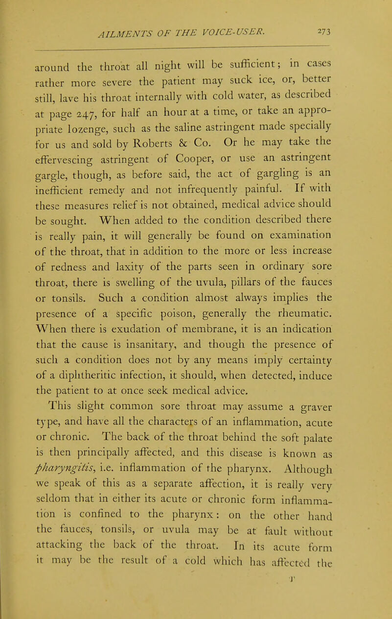 around the throat all night will be sufficient; in cases rather more severe the patient may suck ice, or, better still, lave his throat internally with cold water, as described at page 247, for half an hour at a time, or take an appro- priate lozenge, such as the saline astringent made specially for us and sold by Roberts & Co. Or he may take the effervescing astringent of Cooper, or use an astringent gargle, though, as before said, the act of gargling is an inefficient remedy and not infrequently painful. If with these measures relief is not obtained, medical advice should be sought. When added to the condition described there is really pain, it will generally be found on examination of the throat, that in addition to the more or less increase of redness and laxity of the parts seen in ordinary sore throat, there is swelling of the uvula, pillars of the fauces or tonsils. Such a condition almost always implies the presence of a specific poison, generally the rheumatic. When there is exudation of membrane, it is an indication that the cause is insanitary, and though the presence of such a condition does not by any means imply certainty of a diphtheritic infection, it should, when detected, induce the patient to at once seek medical advice. This slight common sore throat may assume a graver type, and have all the characters of an inflammation, acute or chronic. The back of the throat behind the soft palate is then principally affected, and this disease is known as pharyngitis, i.e. inflammation of the pharynx. Although we speak of this as a separate affection, it is really very seldom that in either its acute or chronic form inflamma- tion is confined to the pharynx: on the other hand the fauces, tonsils, or uvula may be at fault without attacking the back of the throat. In its acute form it may be the result of a cold which has affected the T