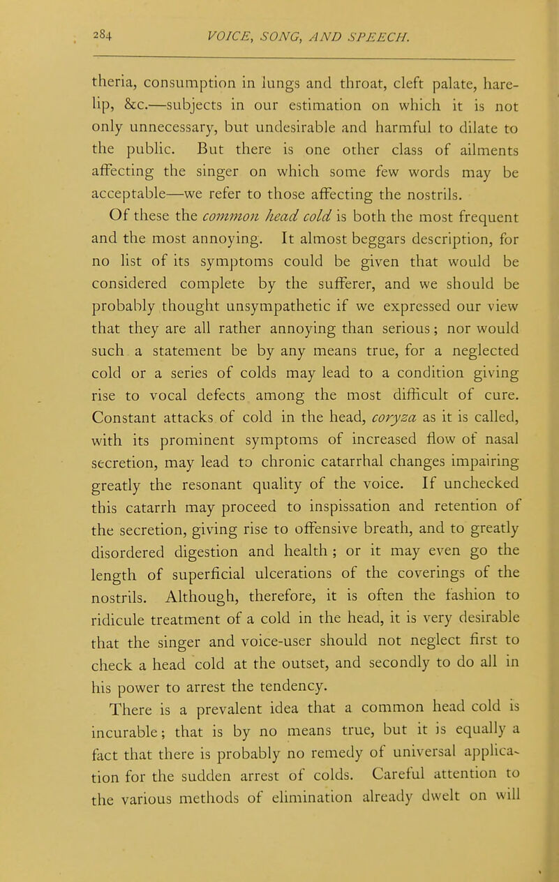 theria, consumption in lungs and throat, cleft palate, hare- lip, &c.—subjects in our estimation on which it is not only unnecessary, but undesirable and harmful to dilate to the public. But there is one other class of ailments affecting the singer on which some few words may be acceptable—we refer to those affecting the nostrils. Of these the common head cold is both the most frequent and the most annoying. It almost beggars description, for no list of its symptoms could be given that would be considered complete by the sufferer, and we should be probably thought unsympathetic if we expressed our view that they are all rather annoying than serious; nor would such a statement be by any means true, for a neglected cold or a series of colds may lead to a condition giving rise to vocal defects among the most difficult of cure. Constant attacks of cold in the head, coryza as it is called, with its prominent symptoms of increased flow of nasal secretion, may lead to chronic catarrhal changes impairing greatly the resonant quality of the voice. If unchecked this catarrh may proceed to inspissation and retention of the secretion, giving rise to offensive breath, and to greatly disordered digestion and health ; or it may even go the length of superficial ulcerations of the coverings of the nostrils. Although, therefore, it is often the fashion to ridicule treatment of a cold in the head, it is very desirable that the singer and voice-user should not neglect first to check a head cold at the outset, and secondly to do all in his power to arrest the tendency. There is a prevalent idea that a common head cold Is incurable; that is by no means true, but it is equally a fact that there is probably no remedy of universal applica- tion for the sudden arrest of colds. Careful attention to the various methods of elimination already dwelt on will