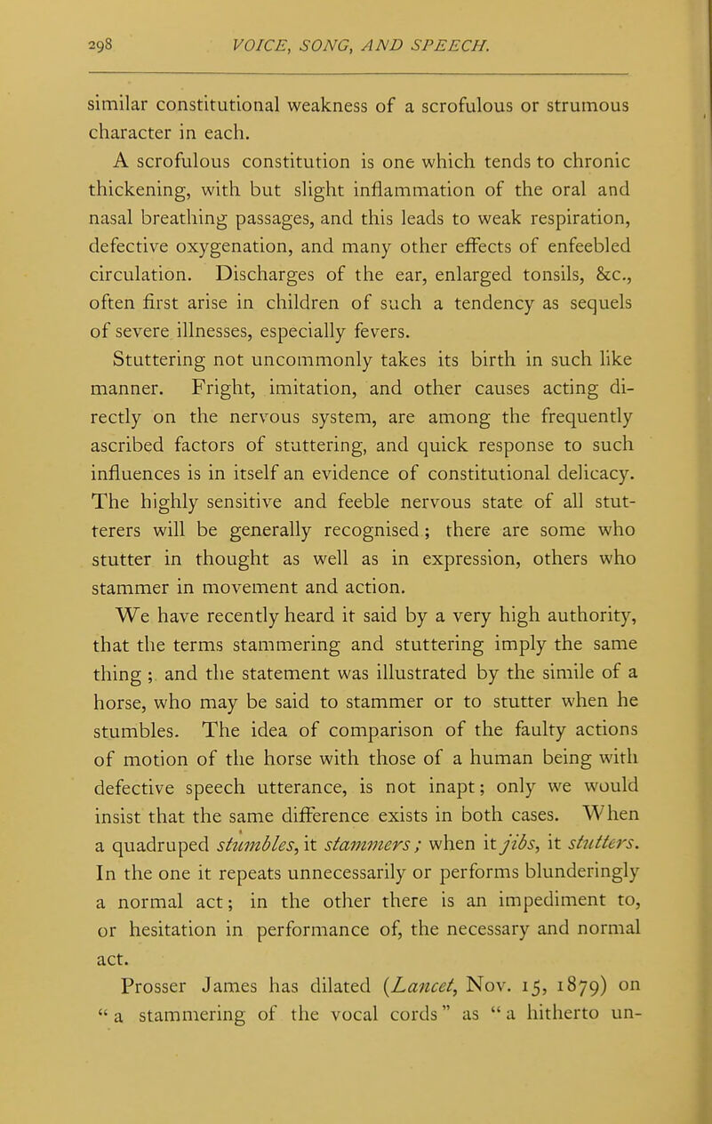 similar constitutional weakness of a scrofulous or strumous character in each. A scrofulous constitution is one which tends to chronic thickening, with but slight inflammation of the oral and nasal breathing passages, and this leads to weak respiration, defective oxygenation, and many other effects of enfeebled circulation. Discharges of the ear, enlarged tonsils, &c, often first arise in children of such a tendency as sequels of severe illnesses, especially fevers. Stuttering not uncommonly takes its birth in such like manner. Fright, imitation, and other causes acting di- rectly on the nervous system, are among the frequently ascribed factors of stuttering, and quick response to such influences is in itself an evidence of constitutional delicacy. The highly sensitive and feeble nervous state of all stut- terers will be generally recognised; there are some who stutter in thought as well as in expression, others who stammer in movement and action. We have recently heard it said by a very high authority, that the terms stammering and stuttering imply the same thing ;. and the statement was illustrated by the simile of a horse, who may be said to stammer or to stutter when he stumbles. The idea of comparison of the faulty actions of motion of the horse with those of a human being with defective speech utterance, is not inapt; only we would insist that the same difference exists in both cases. When a quadruped stumbles,'\t stammers ; when it jibs, it stutters. In the one it repeats unnecessarily or performs blunderingly a normal act; in the other there is an impediment to, or hesitation in performance of, the necessary and normal act. Prosser James has dilated (Lancet, Nov. 15, 1879) on  a stammering of the vocal cords as  a hitherto un-