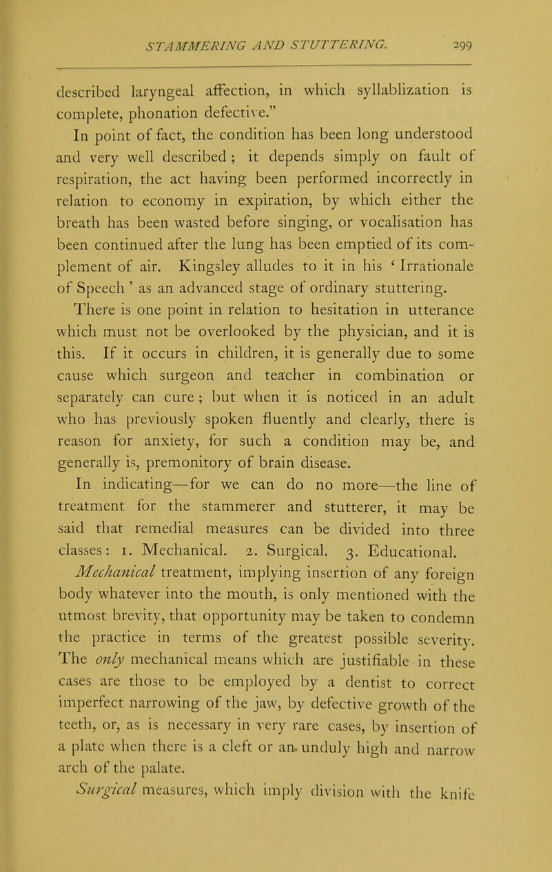 described laryngeal affection, in which syllablization is complete, phonation defective. In point of fact, the condition has been long understood and very well described ; it depends simply on fault of respiration, the act having been performed incorrectly in relation to economy in expiration, by which either the breath has been wasted before singing, or vocalisation has been continued after the lung has been emptied of its com- plement of air. Kingsley alludes to it in his ' Irrationale of Speech ' as an advanced stage of ordinary stuttering. There is one point in relation to hesitation in utterance which must not be overlooked by the physician, and it is this. If it occurs in children, it is generally due to some cause which surgeon and teacher in combination or separately can cure ; but when it is noticed in an adult who has previously spoken fluently and clearly, there is reason for anxiety, for such a condition may be, and generally is, premonitory of brain disease. In indicating—for we can do no more—the line of treatment for the stammerer and stutterer, it may be said that remedial measures can be divided into three classes: 1. Mechanical. 1. Surgical. 3. Educational. Mechanical treatment, implying insertion of any foreign body whatever into the mouth, is only mentioned with the utmost brevity, that opportunity may be taken to condemn the practice in terms of the greatest possible severity. The only mechanical means which are justifiable in these cases are those to be employed by a dentist to correct imperfect narrowing of the jaw, by defective growth of the teeth, or, as is necessary in very rare cases, by insertion of a plate when there is a cleft or an. unduly high and narrow arch of the palate. Surgical measures, which imply division with the knife