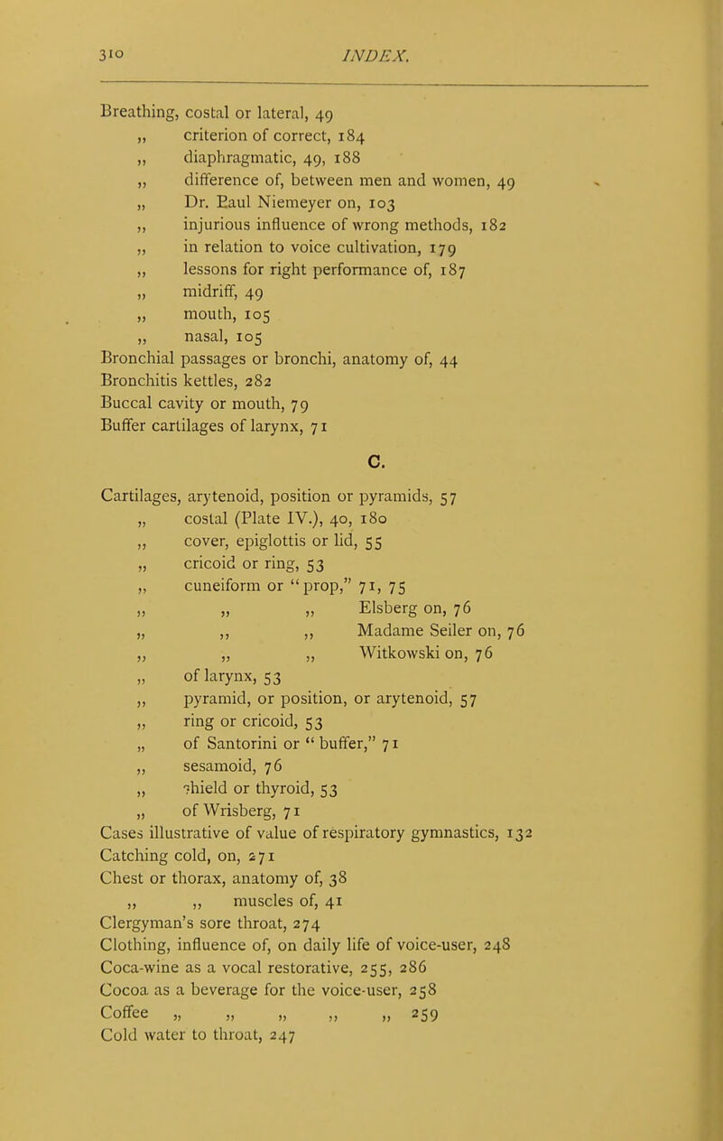 Breathing, costal or lateral, 49 „ criterion of correct, 184 „ diaphragmatic, 49, 188 ,, difference of, between men and women, 49 „ Dr. Eaul Niemeyer on, 103 ,, injurious influence of wrong methods, 182 „ in relation to voice cultivation, 179 „ lessons for right performance of, 187 midriff, 49 „ mouth, 105 ,, nasal, 105 Bronchial passages or bronchi, anatomy of, 44 Bronchitis kettles, 282 Buccal cavity or mouth, 79 Buffer cartilages of larynx, 71 C. Cartilages, arytenoid, position or pyramids, 57 „ costal (Plate IV.), 40, 180 ,, cover, epiglottis or lid, 55 „ cricoid or ring, 53 „ cuneiform or prop, 71, 75 „ „ „ Elsberg on, 76 „ ,, ,, Madame Seiler on, 76 ,, ,, ,, Witkowski on, 76 „ of larynx, 53 ,, pyramid, or position, or arytenoid, 57 „ ring or cricoid, 53 „ of Santorini or  buffer, 71 ,, sesamoid, 76 „ -mield or thyroid, 53 „ of Wrisberg, 71 Cases illustrative of value of respiratory gymnastics, 132 Catching cold, on, 271 Chest or thorax, anatomy of, 38 ,, ,, muscles of, 41 Clergyman's sore throat, 274 Clothing, influence of, on daily life of voice-user, 248 Coca-wine as a vocal restorative, 255, 286 Cocoa, as a beverage for the voice-user, 258 Coffee „ „ „ „ „ 259 Cold water to throat, 247